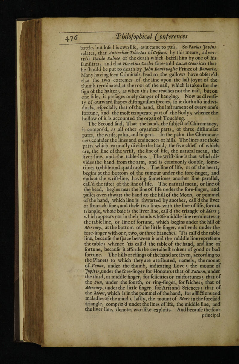 battle, but lofe his own life, as it came to pals. So Paulus Jovius relates, that Antioch us Tibertus otCeJena^ by this means, adver¬ tis’d Guido Balneo of the death which befell him by one of his familiars * and that Horatius Codes fore-told Lucas Gauricus that he fhould be put to death by John BontivoglioVnuctoi Bononia, Many having lèen Criminals lead to the gallows have oblerv'd that the two extremes of the line upon the laft joynt of the thumb terminated at the root of the nail, which is taken for the lign of the halter, as when this line reaches not the nail, but on one fide, it prefages onely danger of hanging. Now as diverfi- ty of outward fhapes diftinguifhes fpecies, fo it dothalfo indivi¬ duals, efpecially that of the hand, the inftrument of every one’s fortune, and the raoft temperate part of the Body 5 whence the hollow of it is accounted the organ of Touching. The Second faid. That the hand, the fubjeft of Chiromancy, is compos’d, as all other organical parts, of three diftimular parts, the wrift, palm, and fingers. In the palm the Chiroman¬ cers confider the lines and eminences or hills. The lines are thole parts which varioufly divide the hand, the five chief of which are, the line of the wrift, the line of life, the natural mean, the liver-line, and the table-line. The wrift-line is that which di¬ vides the hand from the arm, and is commonly double, fome- times trebble and quadruple. The line of life, or of the heart, begins at the bottom of the tumour under the fore-finger, and ends at the wrift-line, having fometimes another line parallel, call’d the filter of the line of life. The natural mean, or line of the head, begins near the line of life under the fore-finger, and pafies over-thwart the hand to the hill of the Moon, or pommel of the hand, which line is thwarted by another, call’d the liver or ftomack-line j and thele two lines, with the line of life, form a triangle, whole bafe is the liver line, call’d the triangle of Mars 5 which appears not in their hands whofe middle line terminates at the table line, or line of fortune, which begins under the hill of Mercury, at the bottom of the little finger, and ends under the fore-finger with one, two, or three branches. ’Tis call’d the table line, becaufe the (pace between it and the middle line reprefents the table, whence ’tis call’d the table of the hand, and line of fortune, becaufe it affords the certaineft tokens of good or bad fortune. The hills or rifings of the hand are feven, according to the Planets to which they are attributed, namely, the mount of Venus, under the thumb, indicating Love 5 the mount of Jupiter,under the fore-finger for Honours > that of Saturn, under the third, or middle finger, for felicities or misfortunes 5 that of the Sun, under the fourth, or ring-finger, for Riches $ that of Mercury, under the little finger, for Arts and Sciences 5 that of the Moon, which is in the pommel of the hand, for affligions and maladies of the mind 5 laftly, the mount of Mars in theforefaid triangle, compriz'd under the lines of life, the middle line, and the liver line, denotes war-like exploits. And becaufe the four principal