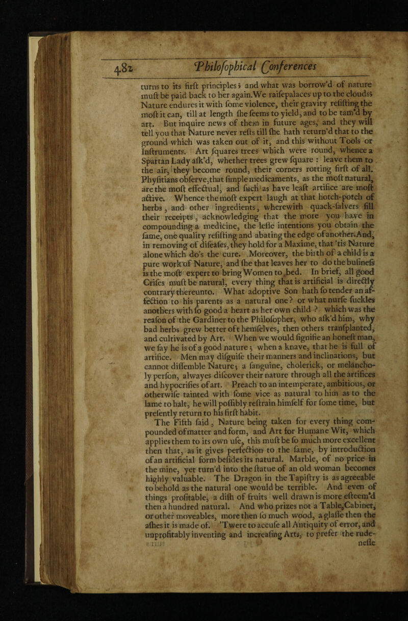 turns to its firft principles 5 and what was borrow‘d of nature muft be paid back to her again.We raifepalaces up to the cloudsi Nature endures it with fome violence, their gravity refifting the moft it can, till at length (he Teems to yield, and to be tam’d by art. But inquire news of them in future ages, and they will tell you that Nature never refts till (he hath return’d that to the ground which was taken out of it, and this without Tools or Inftruments. Art Squares trees which were round, whence a Spat tan Lady a(k*d, whether trees grew fquare : leave them to , the air, they become round, their corners rotting firft of all. Phyfitians obfèrve,that fimple medicaments, as the moft natural, are the moft effectual, and fuch as have leaft artifice are moft aCtive. Whence the moft expert laugh at that hotch-potch of herbs, and other ingredients, wherewith quack-lalvers fill their receipts, acknowledging that the more you have in compounding a medicine, the lefle intentions you obtain the fame, one quality refifting and abating the edge of another. And, in removing of difeafes, they hold for a Maximes that ’tis Nature alone which do’s the cure. . Moreover, the bii th of a child is a pure work of Nature, and (he that leaves her to do the bufinefs is the moft expert to bring Women to 4bed. In brief, all good Crifes muft be natural, every thing that is artificial is direCtly contrary thereunto. What adoptive Son hath (o tender an af¬ fection to his parents as a natural one? or whatnurfe fuckles anothers withfo good a heart as her own child ? which was the reafon of the Gardiner to the Philofopher, who afk’d him, why bad herbs grew better oft hemfelves, then others tranfplanted, and cultivated by Art. When we Would fignifie an honeft man, we fay he is of a good nature ^ when a knave, that he is full of artifice. Men may difguife their manners and inclinations, but cannot diflemble Nature; a fanguine, cholerick, or melancho¬ ly perfon, alwayes difcover their nature through all the artifices and hypocrifies of art. Preach to an intemperate, ambitious, or otherwife tainted with fome vice as natural to him as to the lame to halt, he will poffibly reftrain himfelf for Tome time, but prelèntly return to his firft habit. The Fifth faid , Nature being taken for every thing com¬ pounded of matter and form, and Art for Humane Wit, which applies them to its own ufe, this muft be fo much more excellent then that, as it gives perfection to the fame, by introduction of an artificial form befides its natural. Marble, of no price in the mine, yet turn’d into the ftatue of an old woman becomes highly valuable. The Dragon in theTapiftry is as agreeable to behold as the natural one would be terrible. And even of things profitable, a di(h of fruits well drawn is more efteem'd then a hundred natural. And who prizes not a Table,Cabinet, or other moveables, more then fo much wood, a glade then the allies it is made of. *T were to accufe all Antiquity of error, and unprofitably inventing and increafing Arts, to prefer the rude-