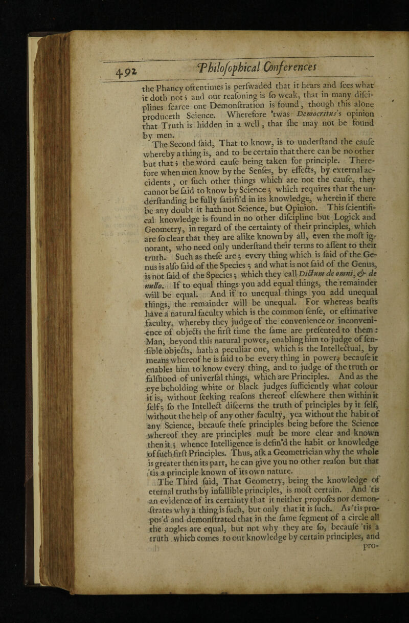 4P1 the Phancy oftentimes is perfwaded that it hears and fees what it doth not i and our reafoning is fo weak, that in many difci- plines fear ce one Demonftration is found, though this alone produceth Science. Wherefore *twas Democritus s opinion , that Truth is hidden in a well, that (he may not be found by men. The Second faid, That to know, is to underhand the caufe whereby a thing is, and to be certain that there can be no other but that 5 the word caufe being taken for principle. There¬ fore when men know by the Senfes, by effects, by external ac¬ cidents , or fuch other things which are not the caufe, they cannot bd faid to know by Science 5 which requires that the un¬ demanding be fully fatisfi’d in its knowledge, wherein if there be any doubt it hath not Science, but Opinion. This feientifi- cal knowledge is found in no other difeipline but Logick and Geometry, in regard of the certainty of their principles, which are fo clear that they are alike known by all, even the mod ig¬ norant, who need only underftand their terms to aflent to their truth.3 Such as thefe are 5 every thing which is laid of the Ge¬ nus is alfo faid of the Species 5 and what is not faid of the Genus, is not faid of the Species 5 which they call DiÜnm de omnï, & de nullo. If to equal things you add equal things, the remainder will be equal. And if to unequal things you add unequal things, the remainder will be unequal. For whereas beads have a natural faculty which is the common fenfe, or edimative faculty, whereby they judge of the convenience or inconveni¬ ence of obje&s the fird time the fame are prefented to them : Man, beyond this natural power, enabling him to judge of fen- fibleobje&s, hath a peculiar one, which is the Intelledual, by means whereof he is faid to be everything in power,* becaufeit enables him to know every thing, and to judge of the truth or falfhood of univerfal things, which are Principles. And as the eye beholding white or black judges fufficiently what colour it is, without feeking reafons thereof elfewhere then within it felf fo the Intellect difeerns the truth of principles by it felf, without the help of any other faculty, yea without the habit of any Science, becaufe thefe principles being before the Science whereof they are principles mud be more clear and known then it .5 whence Intelligence is defin’d the habit or knowledge of fuch fird Principles. Thus, alk a Geometrician why the whole is greater then its part, he can give you no other reafon but that (■ tis a principle known of its own nature. The Third faid. That Geometry, being the knowledge of eternal truths by infallible principles, is mod certain. And ’tis an evidence of its certainty that it neither propofes nor demon- -drates why a thing is fuch, but only that it is fiich. As tis pro¬ pos’d and demondrated that in the lame fegment of a circle all the angles are equal, but not why they are fo, becaufe tis a truth which comes to our knowledge by certain principles, and ! pro-