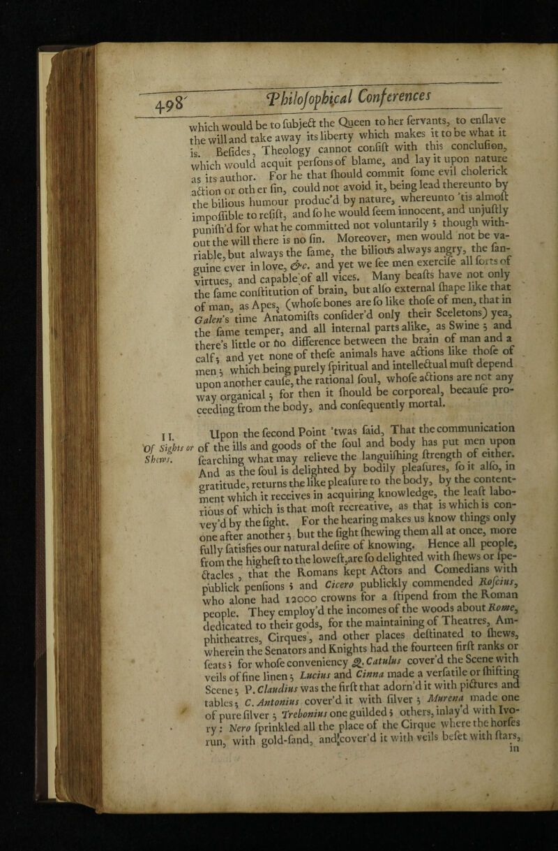 which would be to fubject the Queen to her forants, to enflave the will and take away its liberty which makes it to dc what it : Befides Theology cannot cor.fift with this conclufion, which would acquit perfonsof blame, and lay it upon nature is its author. For he that (hould commit feme evil cholerick adion or oth er fin, could not avoid it, being lead thereunto by the bilious humour produc’d by nature, whereunto tis almoft imooffible to refill:, and fo he would feem innocent, and un juftly ounifh’d for what he committed not voluntarily 5 though with¬ out the will there is no fin. Moreover, men would not be va¬ riable, but always the fame, the bilious always angry the fan- guine ever in love, &c. and yet we fee men exercife all forts of virtues, and capable'of all vices. Many beafts have not only the fame conftitution of brain, but alio external lhape like that of man as Apes, (whofe bones are fo like thofe of men, that in Liens time Anatomifts confider’d only their Sceletons)yea the fame temper, and all Internal parts alike, as Swine , and there's little or fio difference between the brain of man and a calf- and vet none of thefe animals have aâions like thofe of men’t which being purely fpiritual and intelleâual mult depend upon another caufe, the rational foul, whofe aftions are not any wav organical ; for then it Ihould be corporeal, becaufe pro¬ ceeding from the body, and confequently mortal. Upon the fécond Point ’twas faid, That the communication »>• of the ills and goods of the foul and body has put men upon fearching what may relieve the languilhing ftrength of either. And as the foul is delighted by bodily pleafures, fo it alio, in gratitude, returns the like pleafure to the body, by the content- ment which it receives in acquiring knowledge^ the leait labo¬ rious of which is that moft recreative, as that is which is con- vev’d bv the fight. For the hearing makes us know things only one after another 5 but the fight (hewing them all at once, more fullv fatisfies our natural defire of knowing. Hence all people, from the higheft to the loweft,are fo delighted with (hews or fpe- ftacles , that the Romans kept Attors and Comedians with publick penfions > and Cicero publickly commended Rojcius, who alone had 12000 crowns for a ftipend from the Roman people. They employ’d the incomes of the woods about Rome, dedicated to their gods, for the maintaining of Theatres, Am¬ phitheatres, Cirques, and other places deftmated to (hews, wherein the Senators and Knights had the fourteen firft ranks or feats i for whofe conveniency Q. Catulut cover’d the Scene with veils of fine linen * Lucius and Cinna made a verlatile or Uniting Scene ; P. Claudius was the firft that adorn’d it with pi&ures and tables * C. Antonius cover’d it with filver 5 Mureua made one of pure filver 5 Trebonius one guilded 5 others, inlay d with Ivo¬ ry : Nero fprinkled all the place of the Cirque where the horfes run, with gold-fand, andjcover’d it with veils bdet with liars.