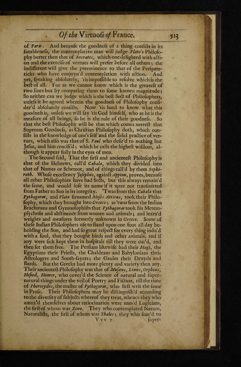 of Paris, And becaufe the goodnefs of a thing confifts in its futablenefs, the contemplative man will judge Plato's Philofo- phy better then that of Socrates, which one delighted with afri- on and the exercife of vertues will prefer before all others 5 the indifferent will give the preeminence to that of the Peripate- ticks who have conjoyn’d contemplation with aftiom And yet, fpeaking absolutely, ’tis impoflible to refolve which is the beftof all. For as we cannot know which is the greateft of two lines but by comparing them to fome known magnitude 5 So neither can we judge which isthebeft Se<ft of Philofophers, unlefs it be agreed wherein the goodnefs of Philofophy confi- der’d abfolutely confifts. Now ’tis hard to know what this goodnefs is, unlefs we will fay ’tis God himfelf, who as he is the meafure of all beings, fo he is the rule of their goodnefs. So that the beft Philofophy will be that which comes neereft that Supream Goodnefs, as Chriftian Philofophy doth, which con¬ fifts in the knowledge of one’s felf and the folid pra&ice of ver¬ tues, which alfo was that of S. Paul who defir’d to nothing but Jcfus, and him crucifi’d , which he calls the higheft wifdom, al¬ though it appear folly in the eyes of men. The Second faid. That the firft and ancienteft Philofophy is that of the Hebrews, call’d Cabala, which they divided into that of Names or Schemot, and of things call’d by them Sephi- roth. Whole excellency Jofephus, again ft Appion^ proves, becaufe all other Philofophies have had Sefts, but this always remain’d the fame, and would lofe its name if it were not tranfmitted from Father to Son in its integrity* 'Twas from this Cabala that Pythagoras? and Plato firnamed Mofes Atticns, took their Philo¬ fophy, which they brought into Greece 5 as ’twas from the Indian Brachmans and Gymnofophifts that Pythagoras took his Metem- pfychofis and abftinencfe from women and animals 5 and learn’d weights and meafures formerly unknown in Greece. Some of thefe Indian Philofophers ule to ftand upon one foot all day be¬ holding the Sun, and had fo great refpeâ: for every thing indu’d with a foul, that they bought birds and other animals, and if any were fick kept them in hofpitals till they were cur’d, and then fet them free. The Perfians like wife had their Magi, the Egyptians their Priefts, the Chaldeans and Babylonians their Aftrologers and Sooth-fayers 3 the Gaules their Druyds and Bards. But the Greeks had more plenty and variety then any. Their ancienteft Philofophy was that of Mufeusy Linus, Orpheus5 Hejiod, Homery who cover’d the Science of natural and fuper- natural things under the veil of Poetry and Fi&ion, till the time of Pherecydesy the mafter of Pythagoras^ who firft writ the fame in Profe. Their Philofophers may be diftinguifh’d according to the diverfity of fubje&s whereof they treat, whence they who amuz*d themfelves about ratiocination were nam’d Logicians, the firft of whom was Zeno. They who contemplated Nature, Naturalifts, the firft of whom was Thales 5 they who foar’d to V v v 2 fuper-