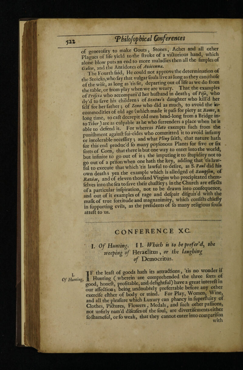 511 oioptical inferences of generality to make Gouts, Stones, Aches and all other Plagues of life yield to the ftroke of avittonous hand, which alone blow puts an end to more maladies then all the fimples of G den, and the Antidotes of Avicenna. . . . The Fourth faid, He could not approvethe determination ot the Stoicks,who fay that vulgar fouls live as long as they canjthofe of the wife, as long as 'tis fit, departing put of life as we do from the table, or from play when we are weary. That the examples of Prifcia who accompani’d her hufband in death $ of who dv’d to fave his children 5 of Sextus s daughter who kill d her felf for her father 5 of Zeno who did as much, to avoid the in¬ commodities of old age (which made it pafs for piety at Rome, a lone time, to caft decrepit old men head-long from a Bridge in¬ to Tiber ) are as culpable as he who furrenders a place when he is able to defend it. For whereas Plato exempts fuch from the * punifhment againft fui-cides who committed it to avoid infamy or intolerable neceffity $ and what Pliny faith, that nature hath for this end produc’d fo many poyfonous Plants for five or fix .. forts of Corn, that there is but one way to enter into the world, but infinite to go out of it 3 the imputing it toftupidityjnot to 20 out of a priton when one hath the key, adding that tis law¬ ful to execute that which ’tis lawful to defire, as S. Paul did fiis own death > yea the example which is alledged of Sampfen, of Razias, and of eleven thoufand Virgins who precipitated them- felves into the fea to fave their chaftity 5 in the Church are effects of a particular infpiration, not to be drawn into .conference, and out of it examples of rage and defpair difguis’d with the mafkof true fortitude and magnanimity, which conflits chiefly in fupporting evils, as the prefidents of fo many religious fouls atteft to us. CONFERENCE XC. I. Of Hunting. 11. Which if to be prefer d% the weeping of Heraclitus, or the laughing of Democritus. I. Of Hunting. IF the lead of goods hath its attrapions, ’tis no wonder if Hunting (wher^kr^tre comprehended the three forts of good, honed, profitable, and delightful) have a great interell in our affePion; beihgjmdoubtely preferrable before any other exercife either of body or mind. For Play, Women, Wine and all the pleafure which Luxury can phancy m fuperttudy ot Clothes, PiPures, Flowers, Medals, and fuch other pallions, not unfitly nam’d difeafosof the foul, are divertifements either fo fhameful, or fo weak, that they cannot enter into companion