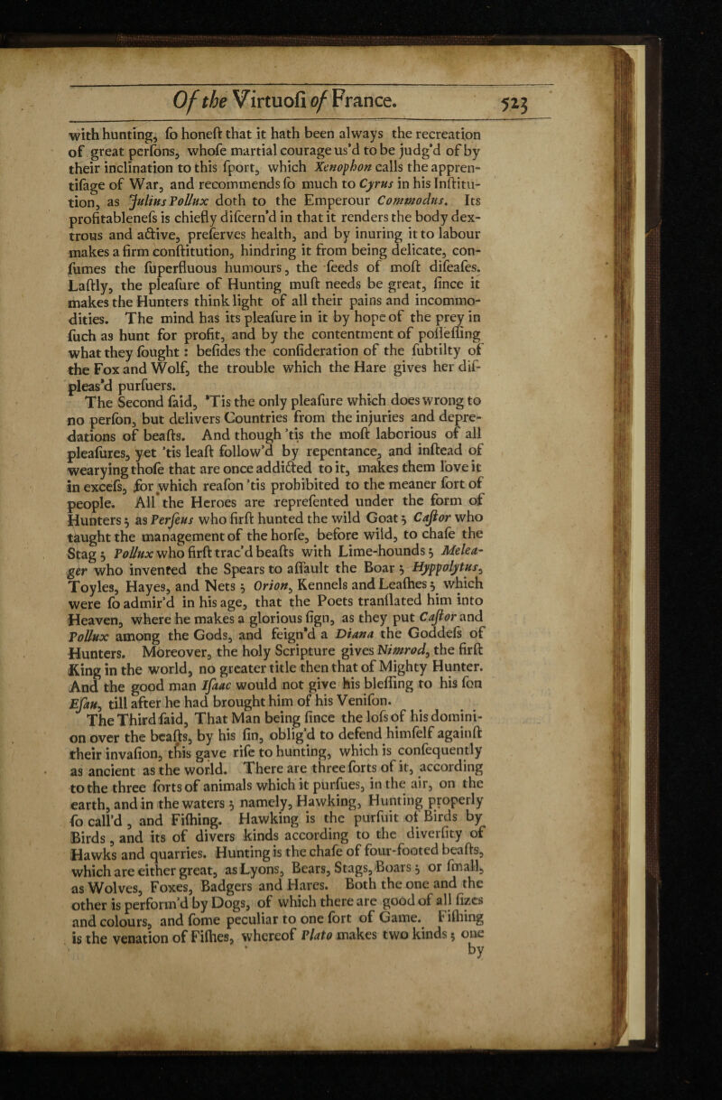 with hunting, fo honeft that it hath been always the recreation of great perfons, whofe martial courage us*d to be judg’d of by their inclination to this fport, which Xenophon calls the appren- tifage of War, and recommends fo much to Cyrus in his Inftitu- tion, as Julius Pollux doth to the Emperour Commodus. Its profitablenefs is chiefly difcern’d in that it renders the body dex¬ trous and aftive, preserves health, and by inuring it to labour makes a firm conftitution, hindring it from being delicate, con- fumes the fuperfluous humours, the feeds of moft difeafes. Laftly, the pleafure of Hunting muft needs be great, fince it makes the Hunters think light of all their pains and incommo¬ dities. The mind has its pleafure in it by hope of the prey in fuch as hunt for profit, and by the contentment of pofleffing what they fought : befides the confideration of the fubtilty of the Fox and Wolf, the trouble which the Hare gives her dif- pleas’d purfuers. The Second faid, Tis the only pleafure which does wrong to no perfon, but delivers Countries from the injuries and depre¬ dations of beafts. And though ’tis the moft laborious of all pleafures, yet ’tis leaft follow’d by repentance, and inftead of wearying thofe that are once addifted toit, makes them love it inexcefs, for which reafon’tis prohibited to the meaner fort of people. All the Heroes are reprefented under the form of Hunters $ as Perfeus who firft hunted the wild Goat 5 Cajior who taught the management of thehorfe, before wild, to chafo the Sçag 5 Pollux who firft trac’d beafts with Lime-hounds 5 Melea- gêr who invented the Spears to aflault the Boar \Hyppotytus^ Toy les, Hayes, and Nets 5 Orion, Kennels andLeafhes^ which were fo admir’d in his age, that the Poets tranflated him into Heaven, where he makes a glorious fign, as they put errand Tollux among the Gods, and feign’d a Diana the Goddeis of Hunters. Moreover, the holy Scripture gives Nimrod, the firft King in the world, no greater title then that of Mighty Hunter. And the good man ifaac would not give his blefling to his fon Efau, till after he had brought him of his Venifon. The Third faid. That Man being fince the lofs of his domini¬ on over the beafts, by his fin, oblig’d to defend himfelf again ft their invafion, this gave rife to hunting, which is confequently as ancient as the world. There are three forts of it, according to the three forts of animals which it purfues, in the air, on the earth, and in the waters 5 namely, Hawking, Hunting properly fo call’d, and Fifhing. Hawking is the purfuit of Birds by Birds, and its of divers kinds according to the diverfity of Hawks and quarries. Hunting is the chafo of four*footed beafts, which are either great, as Lyons, Bears, Stags, Boais, or final], as Wolves, Foxes, Badgers and Hares. Both the one and the other is perform’d by Dogs, of which there are good of all fizes and colours, and fome peculiar to one fort of Game. Filhing is the venation of Fifties, whereof Plato makes two kinds 5 one