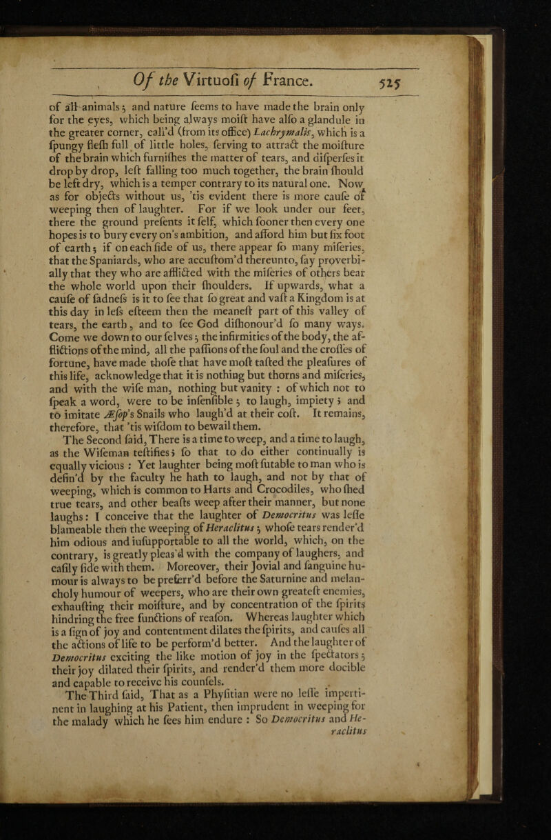 I of aft animals 3 and nature feems to have made the brain only for the eyes, which being always moift have alfo a glandule in the greater corner, call’d (from its office) Lachrymalis, which is a fpungy flefh full of little holes, ferving to attrad the moifture of the brain which furnifhes the matter of tears, and difperfesit drop by drop, left falling too much together, the brain fhould be left dry, which is a temper contrary to its natural one. Now as for objefts without us, ’tis evident there is more caufe of weeping then of laughter. For if we look under our feet, there the ground prefents it felf, which fooner then every one hopes is to bury every on’s ambition, and afford him but fix foot of earth 5 if on each fide of us, there appear fo many miferies, that the Spaniards, who are accuftom’d thereunto, fay proverbi¬ ally that they who are afflided with the miferies of otfiers bear the whole world upon their fhoulders. If upwards, what a caufe of fadnefs is it to fee that fo great and vaft a Kingdom is at this day in lefs efteem then the meaneft part of this valley of tears, the earth, and to fee God difhonour’d fo many ways. Come we down to our felves 3 the infirmities of the body, the af- flidions of the mind, all the pallions of the foul and the crofies of fortune, have made thofe that have moft tailed the pleafures of this life, acknowledge that it is nothing but thorns and miferies, and with the wife man, nothing but vanity : of which not to fpeak a word, were to be infenfible 3 to laugh, impiety 5 and to imitate Æfop’s Snails who laugh’d at their coft. It remains, therefore, that ’tis wifdom to bewail them. The Second laid, There is a time to weep, and a time to laugh, as the Wifeman testifies > fo that to do either continually is equally vicious : Yet laughter being moft futable to man who is defin’d by the faculty he hath to laugh, and not by that of weeping, which is common to Harts and Crocodiles, who ftied true tears, and other beafts weep after their manner, but none laughs : I conceive that the laughter of Democritus was lefle blameable then the weeping of Heraclitus 3 whofe tears render’d him odious and iufupportable to all the world, which, on the contrary, is greatly pleas’d with the company of laughers, and eafily fide with them. Moreover, their Jovial and fanguine hu¬ mour is always to be preffirr’d before the Saturnine and melan¬ choly humour of weepers, who are their own greateft enemies, exhaufting their moifture, and by concentration of the fpirit$ hindring the free functions of reafon. Whereas laughter which is a fign of joy and contentment dilates the fpirits, and caufes all the a étions of life to be perform’d better. And the laughter of Democritus exciting the like motion of joy in the fpeftators 3 their joy dilated their fpirits, and render’d them more docible and capable to receive his counfels. The Third faid, That as a Phyfitian were no leffe imperti¬ nent in laughing at his Patient, then imprudent in weeping for the malady which he fees him endure : So Democritus and He¬ raclitus