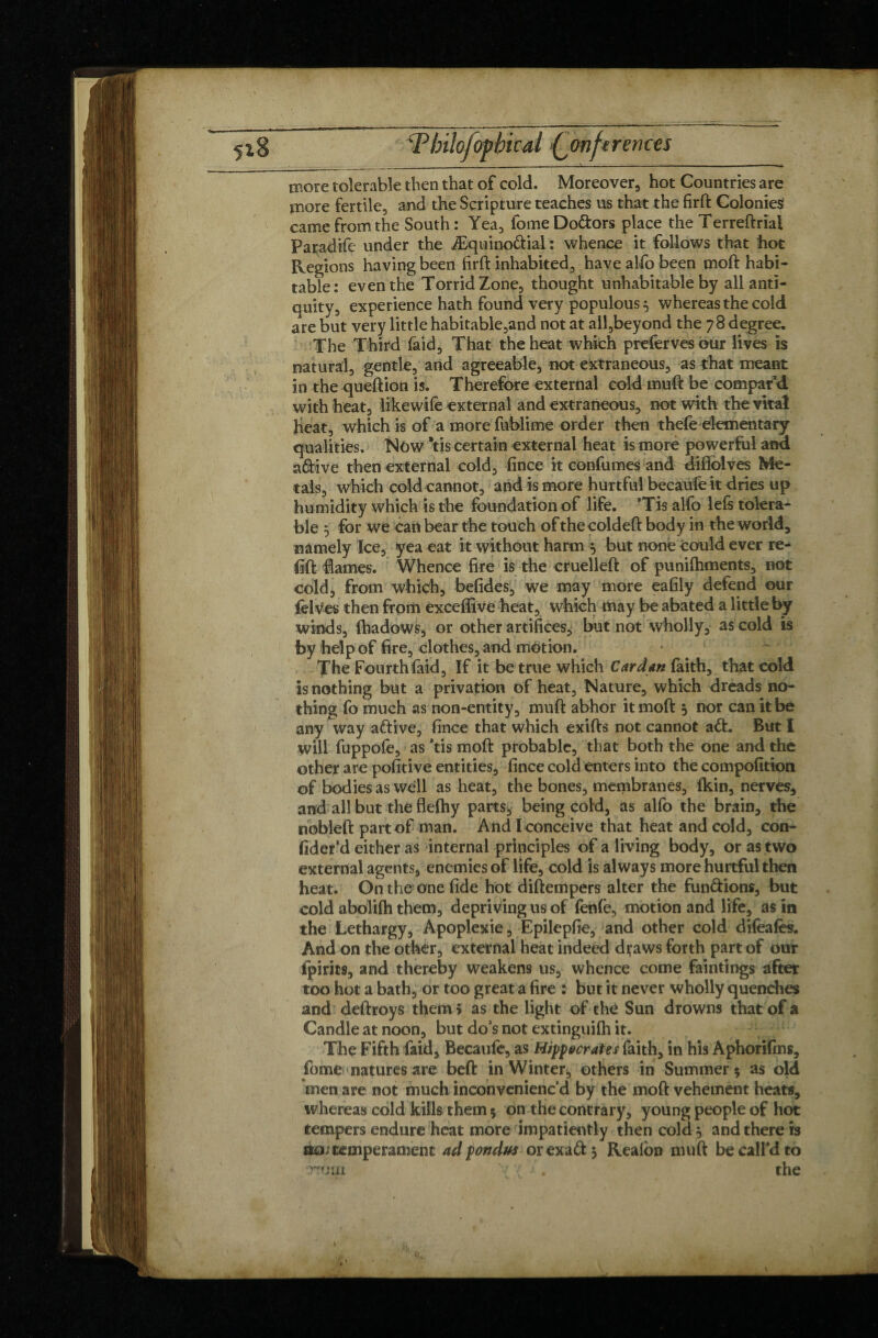 _ ___ —- — - —v— — ■ — — -- more tolerable then that of cold. Moreover hot Countries are more fertile, and the Scripture teaches us that the firft Colonies came from the South : Yea, fomeDo&ors place the Terreftriai Paradife under the Æquino&ial : whence it follows that hot Regions having been firft inhabited, have alfo been moft habi¬ table: even the Torrid Zone, thought unhabitable by all anti¬ quity, experience hath found very populous ^ whereas the cold are but very little habitable,and not at all,beyond the 78 degree. The Third faid. That the heat which prefervesour lives is natural, gentle, and agreeable, not extraneous, as that meant in the queftion is. Therefore external cold muft be compar’d with heat, likewife external and extraneous, not with the vital heat, which is of a more fublime order then thefe elementary qualities. Now *tis certain external heat is more powerful and a&ive then external cold, fince it confumes and diflolves Me¬ tals, which cold cannot, and is more hurtful becaülê it dries up humidity which is the foundation of life. ’Tis alfo lefs tolera¬ ble 5 for we can bear the touch of the coldeft body in the world, namely Ice, yea eat it without harm y but none could ever re¬ fill flames. Whence fire is the cruelleft of punilhments, not cold, from which, befides, we may more eafily defend our felves then from exceffive heat, which may be abated a little by winds, fhadows, or other artifices, but not wholly, as cold is by help of fire, clothes, and motion. The Fourth faid. If it be true which Cardan faith, that cold is nothing but a privation of heat. Nature, which dreads no¬ thing fo much as non-entity, muft abhor it moft 5 nor can it be any way aftive, fince that which exifts not cannot a61. But I will fuppofe, as ’tis moft probable, that both the one and the other are pofitive entities, fince cold enters into the compofitipn of bodies as well as heat, the bones, membranes, fkin, nervès, and all but tlie flefhy parts, being cold, as alfo the brain, the nobleft part of man. And I conceive that heat and cold, con- fider’d either as internal principles of a living body, or as two external agents, enemies of life, cold is always more hurtful then heat. On the one fide hot diftempers alter the fun&ions, but cold abolifh them, depriving us of fenfe, motion and life, as in the Lethargy, Apoplexie, Epilepfie, and other cold difeafes. And on the other, external heat indeed draws forth part of our fpirits, and thereby weakens us, whence come faintings after too hot a bath, or too great a fire : but it never wholly quenches and deftroys them* as the light of thé Sun drowns that of a Candle at noon, but do’s not extinguifh it. The Fifth faid, Becaufe, as Hipocrates faith, in his Aphorifms, fome natures are beft in Winter., others in Summer 5 as old men are not much inconvenienc’d by the moft vehement heats, whereas cold kills them 5 on the contrary, young people of hot tempers endure heat more impatiently then cold 5 and there is ao; temperament ad pondus orexaft $ Realon muft be call’d to