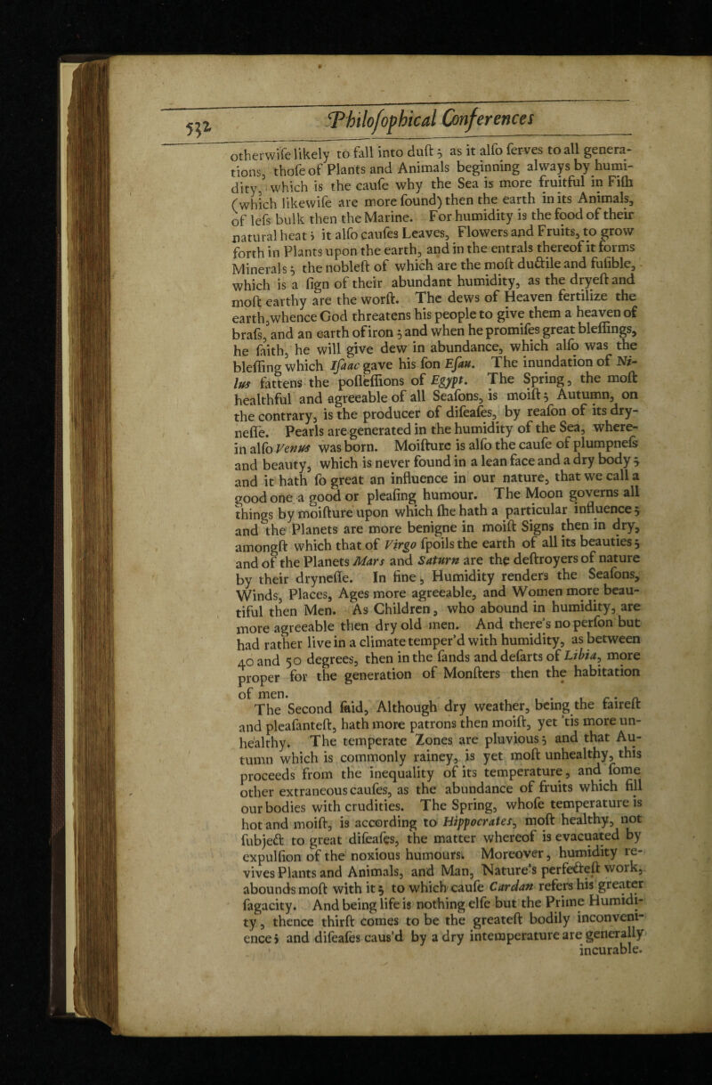 ^therwife likely to fall into duft 3 as it alfo ferves to all genera¬ tions, thofe of Plants and Animals beginning always by humi¬ dity, ' which is the caufe why the Sea is more fruitful in Filb (which likewife are more found) then the earth in its Animals, of lefs bulk then the Marine. For humidity is the food of their natural heat > it alfo caufes Leaves, Flowers and Fruits, to grow forth in Plants upon the earth, and in the entrais thereof it forms Minerals3 the nobleft of which are the moft duftile and fufiblc, - which is a fign of their abundant humidity, as the dryeft and moft earthy are the worft. The dews of Heaven fertilize the earth,whence God threatens his people to give them a heaven of brafs, and an earth of iron 5 and when he promifes great bleffings, he faith, he will give dew in abundance, which alfo was the bleffing which Ifaac gave his fon Efau. The inundation of Ni- lus fattens the poflefiions of Egypt. The Spring, the moft healthful and agreeable of all Seafons, is moift 5 Autumn, on the contrary, is the producer of difeafes, by reafon of its dry- neffe. Pearls are generated in the humidity of the Sea, where¬ in alfo Venus was born. Moifture is alfo the caufe of plumpnefs and beauty, which is never found in a lean face and a dry body 3 and it hath fo great an influence in our nature, that we call a good one a good or pleafing humour. The Moon governs all things by moifture upon which fhe hath a particular influence 5 and the Planets are more benigne in moift Signs then in dry, amongft which that of Virgo fpoilsthe earth of all its beauties 3 and of the Planets Mars and Saturn are the deftroyers of nature by their drynefle. In fine, Humidity renders the Seafons, Winds, Places, Ages more agreeable, and Women more beau¬ tiful then Men. As Children, who abound in humidity, are more agreeable then dry old men. And there’s no perfon but had rather live in a climate temper’d with humidity, as between 40 and 50 degrees, then in the fands and defarts of Libia, more proper for the generation of Monfters then the habitation of men. , . , r • n. The Second laid, Although dry weather, being the faireft and pleafanteft, hath more patrons then moift, yet ’tis more un¬ healthy. The temperate Zones are pluvious 5 and that Au¬ tumn which is commonly rainey, is yet moft unhealthy, this proceeds from the inequality of its temperature, and Tome other extraneous caufes, as the abundance of fruits which fill our bodies with crudities. The Spring, whofe temperatuie is hot and moift, is according to Hippocrates, moft healthy, not fubjeft to great difeafes, the matter whereof is evacuated by expulfion of the noxious humours* Moreover, humidity re¬ vives Plants and Animals, and Man, Nature s perfeéteft woik, abounds moft with it 3 to which caufe Cardan refers his greater fagacity. And being life is nothing elfe but the Prime Humidi¬ ty , thence thirft comes to be the greateft bodily inconveni¬ ence 5 and difeafes caus’d by a dry intemperature are generally incurable.