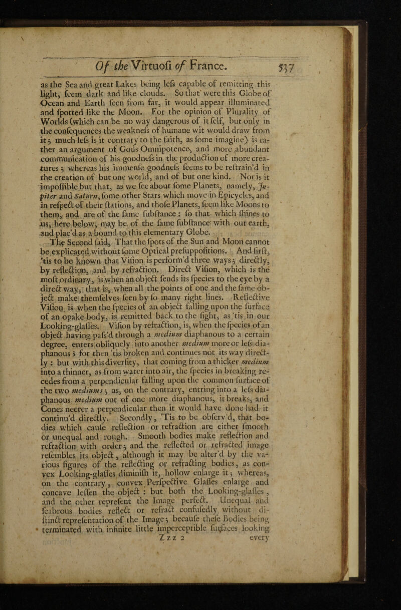 as the Sea and great Lakes being left capable of remitting this light, feem dark and like clouds. So that' were this Globe of Ocean and Earth feen from far, it would appear illuminated and fpotted like the Moon. For the opinion of Plurality of Worlds (which can be no way dangerous of it felf, but only in the confluences the weaknefs of humane wit would draw from it } much left is it contrary to the faith, as fome imagine) is ra¬ ther an argument of Gods Omnipotence-, and more abundant communication of his goodnefs in the produdion of more crea¬ tures , whereas his immenfe goodneis feems to be reftrain’d in the creation of but one world, and of but one kind. Nor is it impoffible but that, as we fee about fome Planets, namely, Ju¬ piter and Satutvz,fome other Stars which move in Epicycles, and in refpeft of their dations, and thofe Planets, feem like Moons to them, and are of the fame fubftance : fo that which fhines to .us, here below, m^y be. of the fame fubftance with our earth, and plac’d as a bound to this elementary Globe. The Second faid, Thatthefpotsof the Sun and Moon cannot be explicated without fome Optical prefuppofitions. And firft, ’tistobe known thatVifion is perform’d three ways 5 diredly, by refledion, and by refradion. Dired Vifion, which is the moft ordinary, is when an objed fends its fpecies to the eye by a dired way, that is, when all the points of one and the fame ob¬ jed make themfelves feen by fo many right lines. Refledive Vifion is when the fpecies of an objed falling upon the furface of an opake body, is remitted back to the fight, as ’tis in our Looking-glafïès. Vifion by refradion, is, when the fpecies of an objed having pafs’d through a medium diaphanous to a certain degree, enters obliquely into another medium more or left dia¬ phanous > for then ’tis broken and continues not its way dired- ly : but with this diverfity, that coming from a thicker medium into a thinner, as from water into air, the fpecies in breaking re¬ cedes from a perpendicular falling upon the common furface of the two mediums } as, on the contrary, entring into a left dia¬ phanous medium out of one more diaphanous, it breaks, and Cones neerer a perpendicular then it would have done had it continu’d diredly. Secondly, ’Tis to be obfervd, that bo¬ dies which caufe refledion or refradion are cither fmooth or unequal and rough. Smooth bodies make refledion and refradion with order} and the refleded or refraded image refembles its objed, although it may be alter’d by the va¬ rious figures of the refleding or refrading bodies, as con¬ vex Looking-glaffes diminifh it, hollow enlarge it ? whereas, on the contrary, convex Perfpedive Glafles enlarge and concave leflen the objed : but both the Looking-glafles, and the other reprefent the Image perfed. Unequal and fcabrous bodies refled or refrad confufedly without di- ftindreprefentationof the Image} becaufe thefe Bodies being • terminated with infinite little imperceptible fuçfaces looking Z z z 2 every y