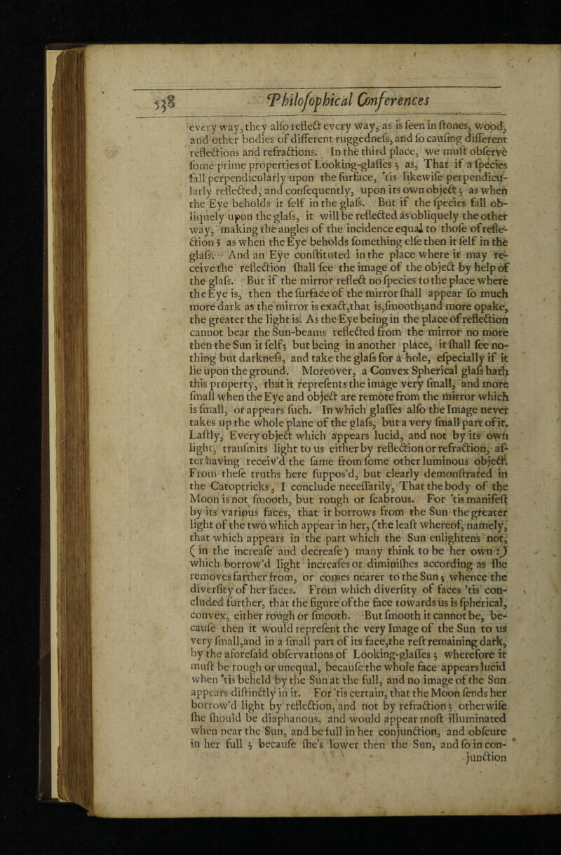 every way, they alfb refleX every Way, as is feen in ftones, wood, and other bodies of different ruggednefs,and focaufing different refleXions and refraXions. In the third place, we rauft obferve fome prime properties of Looking-glaifes 5 as, That if a fpecies fall perpendicularly upon the furface, Vis likewife perpendicu¬ larly refleXed, and confequently, upon its own objeX 5 as when the Eye beholds it felf in the glafs. But if the fpecies fall ob¬ liquely upon the glafs, it will be refleXed as obliquely the other way3 making the angles of the incidence equal to thofe ofrefle¬ xion j as when the Eye beholds fomething elfe then it felf in the glafs. And an Eye conftituted in the place where it may re¬ ceive the refleXion (hall fee the image of the objeX by help of the glafs. But if the mirror refleX no fpecies to the place where the Eye is, then thefurfaceof the mirror (hall appear fo much more dark as the mirror is exaX3that is3fmooth^and more opake, the greater the light isl As the Eye being in the place of refleXion cannot bear the Sun-beams refleXed from the mirror no more themheSun it felf; but being in another plàce, it fhall fee no¬ thing but darknefs, and take the glafs for a hole, efpecially if it lie upon the ground. Moreover-, a Convex Spherical glafs hath this property3 that it reprefents the image very fmall, and more fmall when the Eye and objeX are remote from the rtiirror which is fmall, or appears fuch. In which glaffes alfb the Image never takes up the whole plane of the glafs3 but a very fmall part of it. Laftly3 Every objeX which appears lucid3 and not by its own Iight3 tranfmits light to us either by refleXion or refraXion3 af¬ terhaving receiv’d the fame fromfome other luminous objeX. From thefe truths here luppos’d3 but clearly demonftrated in the Catoptricks, I conclude neceflarily, That the body of the Moon is not fmooth3 but rough or fcabrous. For ’tis manifeft by its various faces3 that it borrows from the Sun the greater light of the two which appear in her, (the leaft whereof, namely, that which appears in the part which the Sun enlightens not, ( in the increafe and decreafe ) many think to be her own :J which borrow’d light increafesor diminilhes according as Ihe removes farther from3 or comes nearer to the Sun 5 whence the diverfity of her faces. From which diverfity of faces ’tis con¬ cluded further, that the figure of the face towards us is fpherical, convex3 either rough or fmooth. But fmooth it cannot be3 be- caufe then it would reprefent the very Image of the Sun to us very fmall3and in a fmall part of its face3the reft remaining dafk, by the aforefaid obfervations of Looking-glafles 5 wherefore it muft be rough or unequal, becaufe the whole face appears lucid when ’tis beheld by the Sun at the full, and no image of the Sun appears diftinXly in it. For ’tis certain, that the Moon fends her borrow’d light by refleXion, and not by refraXion $ otherwife ihe ftiould be diaphanous, and would appear moft illuminated when near the Sun, and be full in her conjunXion, and obfcure in her full j becaufe fhe’s lower then the Sun, and fo in con- -junXion >