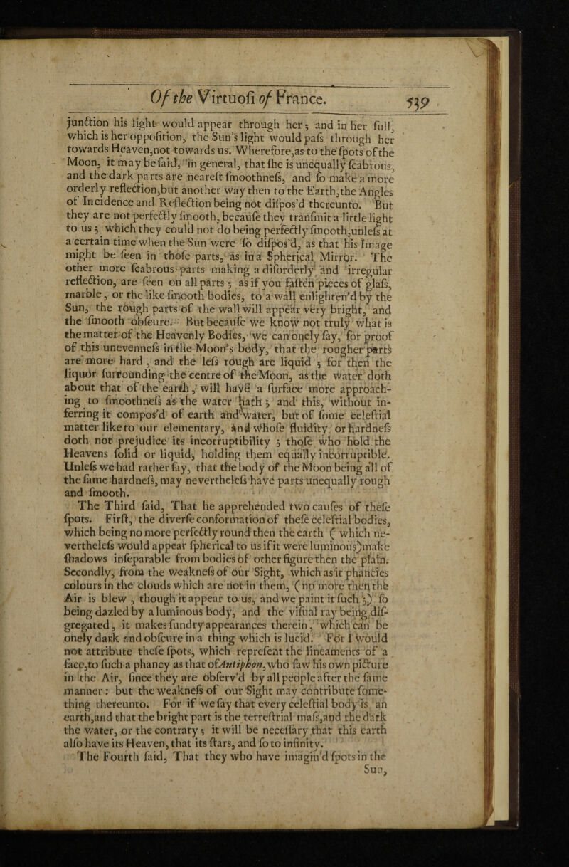 junftion his light would appear through her; and in her full, which is her opposition, the Sun’s light would pafs through her towards Heaven,not towards us. Wherefore,as tothefpotsofthe Moon;» it may be faid , in general, that (lie is unequally fcabrous^ and the dark parts are neareft fmoothnefs, and fo make a more orderly refleftion,but another way then to the Earth,the Angles ol Incidence and Reflexion being not difpos’d thereunto. But they are not perfe&ly fmooth, becaufe they tranfmit a little light to us 5 which they could not do being perfefrly fmooth,unlefs at a certain time when the Sun were fo difpos’d, as that his Image might be feen in thofe parts, as ina Spherical Mirror. The other more fcabrous- parts making a disorderly and irregular refledlion, are feen on all parts 5 as if you fatten pieces of glafs, marble , or the like fmooth bodies, to a wall enlighten’d by the Sun, the rough parts of the wall will appear very bright, and the fmooth obfeure. But becaufe we know not truly what is thematter of the Heavenly Bodies, we canonely fay, for proof of this unevennefs in the Moon’s body, that the rougher parts are more hard, and the lefs rough are liquid 5 for then the liquor furrounding the centre of the Moon, as the Water doth about that of the earth,' will havë a furface more approach¬ ing to fmoothnefs as the water hath, and this, without in¬ ferring it compos’d of earth arid'water, but of fome celeftial matter like to our elementary, ànd Whole fluidity orhardnefs doth not prejudice its incorruptibility 5 thofe who hold the Heavens folid or liquid, holding them equally incorruptible. Unlels we had rather fay, that the body of the Moon being all of the fame hardnefs,may neverthelefs have parts unequally rough and fmooth. The Third faid, That he apprehended twocaufes of thefe fpots. Firft, the diverfe conformation of thefe celeftial bodies, which being no more perfe&ly round then the earth ( which ne¬ verthelefs would appear fpherical to us if it were luminou$)make fhadows infeparable from bodies of other figure then the plain. Secondly, from the weaknelsof our Sight, which asit phancies colours in the clouds which are riot in them, ( no mote theri the Air is blew , though it appear to. us, and we paint it fuch fo being dazled by a luminous body, and the vifual ray being dif- gregated, it makes fundryappearances therein, which can be onely dark and obfeure in a thing which is lucid. For I would not attribute thefe fpots, which reprefent the lineaments of a face,to fuch a phancy as that oïAntiphon^ who faw his own pitture in the Air, fince they are obferv’d by all people after the fame manner : but the weaknels of our Sight may contribute fome- thing thereunto. For if we fay that every celeftial body is an earth,and that the bright part is the terreftrial matt,and the dark the water, or the contrary •, it will be necefiary that this earth alfo have its Heaven, that its ftars, and fo to infinity. The Fourth faid. That they who have imagin’d fpots in the Sun,