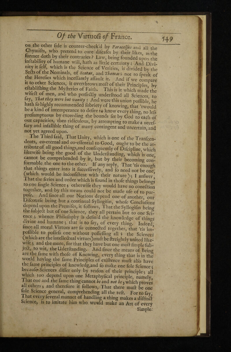 on the other fide is counter-check’cl by Varacelfus and all the Cnymifts, who pretend to cure difeafes by their likes ' ns rhp former doth by their contraries ? Law, being founded upon the indabihty of humane will, hath as little certainty : And Divi- mty it feif, which is the Science of Verities, is divided by the Sects of the Nominals, of <S'cotus0 and Thomas > not to fneak of the Herefies which incefi'antly affault it. And if we compare n*° ?.n • S(:lences> IC overthrows moft of their Principles bv eftabhlhmg the Myfteries of Faith. This is it which made the wilelt ot men, and who perfeâly underftood all Sciences to lay That they were but vanity : And were this union poffible he hath fo highly recommended fobriety of knowing, that ’twould be a kind of intemperance to defire to know every thing no lefs prefumptuous by exceeding the bounds fet by God to each of our capacities, then ridiculous, by attempting to make a necef- lary and infallible thing of many contingent and uncertain and not yet agreed upon. 1 The Third faid, That Unity, which is one of the Tranfcen- dents, co-eternal and co-eflential to Good, ought to be the at- tnbute of all good things,and confequently of Difcipline, which likewife being the good of the Underloading, which is one cannot be comprehended by it, but by their becoming con¬ formable the one to the other. If any reply, That dis enough that things enter into it fucceffively, and lb need not be one (which would be inconfident with their nature )} I anfwer* That the feries and order which is found in thofe things belongs to one fingle Science 5 otherwife they would have no cone&ion together, and by this means could not be made ufe of to pur- pole. And fince all our Notions depend one of another, our Diicourfe being but a continual Syllogifm, whofe Concluions depend upon the Premifes, it follows, That the Syllogifm being thefubjeCt but of one Science, they all pertain but to one Sci¬ ence 5 whence Philofophy is defin’d the knowledge of things divine and humane 5 that is to fay, of every thing. Indeed fince all moral Virtues are fo connected together, that ’tis im- poffibie to poflefs one without poflèfiïng all 5 the Sciences (which are the intellectual virtuesjmuft be ftreightly united like- wife 5 and the more, for that they have but one mod fimple fub- jeet, to wit, the Uderdanding. And fince the means of Being are the fame with rhofe of Knowing, every thing that is in the vvorld having the fame Principles of exidence mud alfo have the fame principles of knowledg,and fo make one foie Science * becaule* Sciences differ only by reafon of their principle 5 all which too depend upon one Metaphyfical principle, namely ' That one and the fame thing cannot be and not be 3 which proves all others 5 and therefore it follows. That there mud be one foie Science general, comprehending all the red. For to fay. That every feveral manner of handling a thing makes a diftintt Science, is to imitate him who would make an Art of every Simple,'