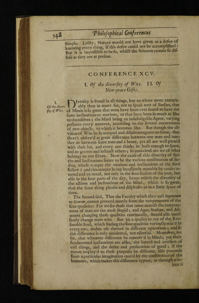 Simple. Laftlv, Nature would not have given us a defire of knowing every thing, if this defire could not be accomphfhed : But it is impoffible to befo, whilft the Sciences remain fo dif- « i-hpv are at orefent. CONFERENCE XCV. I. Of the diverfity of Wits. 11. Of New-years Gifts. I l~\lverfity is found in all things, but no where more remark- Gf the diver- I J ably then in mani for, not to fpeak now of Bodies, that fuy of Wits, of Minds is fo great that none have been ever found to have the fame inclinations or motions, or that have been fo much as like to themfelves > the Mind being an indefatigable Agent, varying poftures every moment, according to the feveral occurrences of new obje&s, to which it becomes like. But though the di- vifion of Wits be fo unequal and difadvantageous to fome, that there’s obferv’d as great difference between one man and ano- ther as between fome men and a brute, yet all are well pleas d With their lot, and every one thinks he hath enough to fpare, and to govern and inftruét others3 fo conceited are we of what belongs to our felves. Now the caufe of this diverfity of Spi¬ rits and Inclinations feems to be the various conftitution of bo¬ dies, whole temper the motions and inclinations of the Soul follow 5 and this temper being inceffantly mutable by caufes in¬ ternal and external, not only in the four feafons of the year, but alfo in the four parts of the day, hence arifeth the diverfity of the a&ions and inclinations of the Mind, which is fo great, that the fame thing pleafes and difpleafes us in a little fpace of time. The Second faid, That the Faculty which they call Ingemnm > or Genius^ cannot proceed meerly from the temperament of the four qualities : For we fee thofe that come neareft the tempera- ment of man are the moll: ftupid 3 and Ages, Seafons, and Ali¬ ments changing thofe qualities continually, Ihould alfo incef¬ fantly change mans wits. But ’tis a quality or ray of the Rea- fonable Soul, which finding the four qualities varioufly mix’d in every one, makes ule thereof in different operations 3 and fo this difference is only accidental, not effential. Mo^etfver, we fee, that whatever difference be conceiv’d in Minds^ yet their fundamental inclinations are alike, the hatred and averfion of evil things, and the defire and prclecution of good 3 if the means imploy’d to thefe purpofes be different, this proceeds from a particular imagination caus’d by the conftitution of the humours, which makes this difference appear, as through a co- ' lour’d