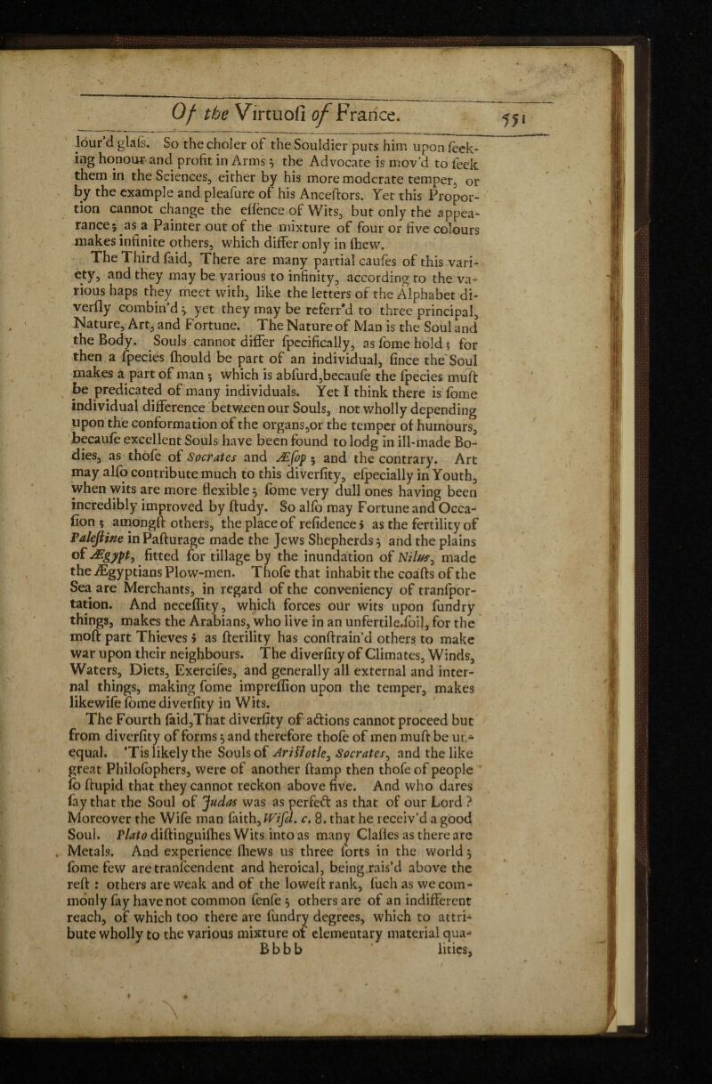 lour’d glafs. So the choler of the Souldier puts him upon feek> ing honour and profit in Arms} the Advocate is mov’d to feek them in the Sciences, either by his more moderate temper, or by the example and pleafure of his Anceftors. Yet this Propor¬ tion cannot change the effence of Wits, but only the appea¬ rance 5 as a Painter out of the mixture of four or five colours makes infinite others, which differ only in fhcw. The Third faid, There are many partial caufes of this vari¬ ety, and they may be various to infinity, according to the va¬ rious haps they meet with, like the letters of the Alphabet di- verfly 'combin’d* yet they may be referr'd to three principal. Nature, Art, and Fortune. The Nature of Man is the Soul and the Body. Souls cannot differ fpccifically, as fome hold? for then a fpecies fhould be part of an individual, fince the'Soul makes a part of man ; which is abfurd,becaufe the fpecies muft be predicated of many individuals. Yet I think there is fome individual difference between our Souls, not wholly depending upon the conformation of the organs,or the temper of humours, becaufe excellent Souls have been found to lodg in ill-made Bo¬ dies, as thofe of Socrates and Æfop 5 and the contrary. Art may alfo contribute much to this diverfity, efpecially in Youth, when wits are more flexible * fome very dull ones having been incredibly improved by ftudy. So alfo may Fortune and Occa¬ sion ; amongft others, the place of refidence > as the fertility of Faleftitie inPafturage made the Jews Shepherds $ and the plains of Ægyptj fitted for tillage by the inundation of Nilus, made the ^Egyptians Plow-men. Thofe that inhabit the coafts of the Sea are Merchants, in regard of the conveniency of tranfpor- tation. And neceflity, which forces our wits upon fundry things, makes the Arabians, who live in an unfertile.fbij, for the moft part Thieves > as fterility has conftrain’d others to make war upon their neighbours. The diverfity of Climates, Winds, Waters, Diets, Exercifes, and generally all external and inter¬ nal things, making fome imprefîion upon the temper, makes likewife fome diverfity in Wits. The Fourth faid,That diverfity of a&ions cannot proceed but from diverfity of forms 5 and therefore thofe of men muft be un¬ equal. *Tis likely the Souls of Ariïîotle, Socrates, and the like great Philofophers, were of another ftamp then thofe of people fb ftupid that they cannot reckon above five. And who dares fay that the Soul of Judas was as perfeft as that of our Lord ? Moreover the Wife man faith, Wifd. c. 8. that he receiv’d a good Soul, rlato diftinguifhes Wits into as many Clafles as there are Metals. And experience {hews us three forts in the world $ fome few aretranfcendent and heroical, being rais’d above the reft : others are weak and of the loweft rank, fuch as we com¬ monly fay have not common fenfe 5 others are of an indifferent reach, of which too there are fundry degrees, which to attri¬ bute wholly to the various mixture of elementary material qua- B b b b lities.