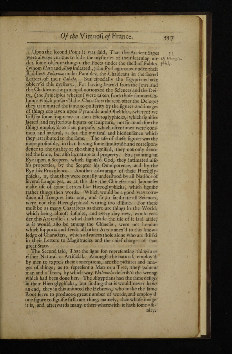 Upon the fécond Point it was faid, That the Ancient Sages n. were always curious to hide themyfteries of their learning un- OfEUrcgl)- der fome obfcure things 5 the Poets under the (hell of Fables, fbickf. (whom Plato and Æfop imitated $ ) the Pythagoreans under their Riddles5 Solomon under Parables, the Chaldeans in thefacred 'Letters of their Cabala. But especially the Egyptians have obferv’d this myftery. For having learn d from the Jews and the Chaldeans the principal notions of the Sciences and the Dei¬ ty, (the Principles whereof were taken from thofe famous Co¬ lumns which preferv’d the Chara&ers thereof after the Deluge) they tranfmitted the fame to pofterity by the figures and images of things engraven upon Pyramids and Obelifcks, whereof we Hill fee fome fragments in their Hieroglyphicks, which fignifies facred and myft erious .figures or fculpture, not fo much tor the things employ’d to that purpofe, which oftentimes were com¬ mon and natural, as for the myftical and hidden fence which they attributed to the fame. The ufe of thefe figures was the more profitable, in that having fome fimilitude and correfpon- denceto the quality of the thing fignift'd, they not only deno¬ ted the fame, but alfo its nature and property. So, painting an Eye upon a Scepter, which fignifi’d God, they intimated alfo his properties, by the Scepter his Omnipotence, and by the Eye his Providence. Another advantage of thefe Hierogly¬ phicks, is, that they were equally understood by all Nations of feveral Languages, as at this day the Chinefes and Japonefes make ufe of fome Lettersr like Hieroglyphicks, which fignifie rather things then words. Which would be a good way to re¬ duce all Tongues into one, and fo .to facilitate all Sciences, were not this Hieroglyphical writing too diffufe. For there mult be as many Characters as there are things in the World, which being almoft infinite, and every day new, would ren^ der this Art endlefs , which hath made the ufe of it laid afide, as it would alfo be among the Chinefes, were not honour which fupports and feeds all other Arts annex'd to this know¬ ledge of Characters, which advances thofe alone who are /kill'd in their Letters to Magiitracies and the chief charges of that great State. The Second faid. That the figns for reprefenting things are either Natural or Artificial. Amongft the natural, employ’d by men to exprefs their conceptions, are the pictures and ima¬ ges of things 5 as to reprefent a Man or a Tree, they paint a man and a Tree 3 by which way Philomela deferib’d the wrong which had been done her. The ./Egyptians had the fame defign in their Hieroglyphicks, but finding that it would never have an end, they in this imitated the Hebrews, who make the fame Root ferve to producer great number of words, and employ’d one figure to fignifie firft one thing, namely, that whofe image it is, and afterwards many others wherewith it hath fome affi-