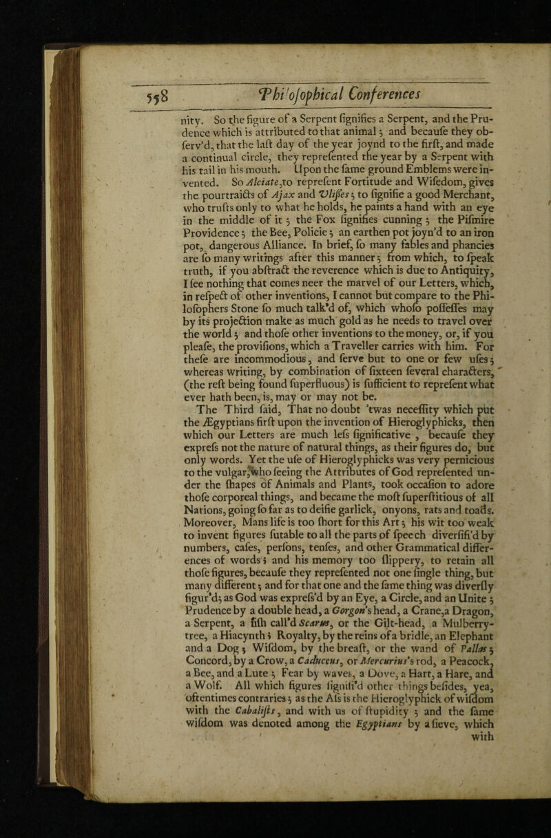 nity. So the figure of a Serpent fignifies a Serpent, and the Pru¬ dence which is attributed to that animal} and becaufe they ob- ferv’d, that the laft day of the year joynd to the firft,and made a continual circle, they reprefented the year by a Serpent with his tail in his mouth. Upon the fame ground Emblems were in¬ vented. So Alciate^to reprefent Fortitude and Wifedom, gives the pourtraids of Ajax and Vlifies } to fignifie a good Merchant, who trufts only to what he holds, he paints a hand with an eye in the middle of it 5 the Fox fignifies cunning } the Pifmire Providence} the Bee, Policie 5 an earthen pot joyn’d to an iron pot, dangerous Alliance. In brief, fo many fables and phancies are fo many writings after this manner 5 from which, to (peak truth, if you abftrad the reverence which is due to Antiquity, I fee nothing that comes neer the marvel of our Letters, which, in refped of other inventions, I cannot but compare to the Phi- lofophers Stone fo much talk’d of, which whofb pofïèffes may by its proje&ion make as much gold as he needs to travel over the world 5 and thofe other inventions to the money, or, if you pleafe, the provifions, which a Traveller carries with him. For thefe are incommodious, and ferve but to one or few ufes 5 whereas writing, by combination of fixteen feveral chara&ers, (the reft being found fuperfluous) is fufficient to reprefent what ever hath been, is, may or may not be. The Third faid, That no doubt Ywas neceffity which piit the Ægyptians firft upon the invention of Hieroglyphicks, then which our Letters are much left fignificative , becaufe they exprefs not the nature of natural things, as their figures do, but only words. Yet the ul'e of Hieroglyphicks was very pernicious to the vulgarjwho feeing the Attributes of God reprefented un¬ der the fhapes of Animals and Plants, took occafion to adore thofe corporeal things, and became the moft fuperftitious of all Nations, going fo far as to deifie garlick, onyons, rats and toads. Moreover, Mans life is too fhort for this Art 5 his wit too weak to invent figures futable to all the parts of fpeech diverfifi’d by numbers, cafes, perfons, tenfes, and other Grammatical differ¬ ences of words î and his memory too (lippery, to retain all thofe figures, becaufe they reprefented not one Angle thing, but many different ? and for that one and the fame thing was diverfly figur’d} as God was exprefs’d by an Eye, a Circle, and an Unite } Prudence by a double head, a Gorgon shead, a Crane,a Dragon, a Serpent, a nfh call’d Scarm^ or the Gilt-head, a Mulberry- tree, a Hiacynth \ Royalty, by the reins of a bridle, an Elephant and a Dog 5 Wifdom, by the breaft, or the wand of Valias j Concord, by a Crow, a Caduceus, or Mercurius's rod, a Peacock, a Bee, and a Lute 5 Fear by waves, a Dove, a Hart, a Hare, and a Wolf. All which figures figniti’d other things befides, yea, oftentimes contraries} as the Afs is the Hierogiyphick of wifdom with the Cabalijls, and with us of ftupidity } and the fame wifdom was denoted among the Egyptians by afieve, which