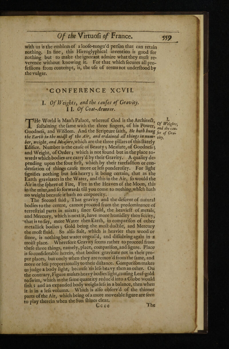 with us is the emblem of a loofe-tongu’d perfon that can retain nothing. In fine., this Hieroglyphical invention is good for nothing but to make the ignorant admire what they muft re* verence without knowing it. For that which fecures allpro- feffions from contempt, is, the ufe of terms not underftood by the vulgar. ‘CONFERENCE KCVII. I. Of Weights, and the caufes of Gravity, I I. Of Coat-Armour. THe World is Man’s Palace, whereof God is the Architefr, J* fuftaining the fame with the three fingers, of his Power, J, Goodnefs, and Wifdom. And the Scripture faith. He hath hung f” Ipçffjf the Earth in the ntidji of the Air0 and ordained all things in nnm- her, might, and Meaptre^ which are the three pillars of this ftately Edifice. Number is the caufe of Beauty 3 Meafure, of Goodnels 3 and Weight, of Order 5 which is not found but in the place to¬ wards which bodies are carry’d by their Gravity. A quality de¬ pending upon the four firft, which by their rarefa&ion or con- denfation of things caufe more or lefs ponderofity. For light fignifies nothing but lefs heavy 3 it being certain* that as the Earth gravitates in the Water, and this in the Air, fo would the Air in the fphere of Fire, Fire in the Heaven of the Moon, this in the mixt,and fo forwards till you come to nothing,which hath no weight becaufe it hath no corporeity. The Second faid , That gravity and the defcent of natural bodies to the centre, cannot proceed from the predominance of terreftrial parts in mixts 3 fince Gold, the heavieft of metals, and Mercury, which is next it, have more humidity then ficcity, that is to fay, more Water then Earth, in comparifon of other metallick bodies 3 Gold being the moft du&ile, and Mercury the moft fluid. So alfo Salt, which is heavier then wood or ftone, is nothing but water cogeal’d, and diflolving again in a moift place. Wherefore Gravity feems rather to proceed from thefe three things, namely, place, companion, and figure. Place is fo conliderable herein, that bodies gravitate not in their pro¬ per places, but onely when they are remov’d from the fame, and more or lefs proportionally to their diftance. Comparifon makes us judge a body light, becaufe ’tis lefs heavy then an other. On the contrary, Figure makes heavy bodies light,caufing Leaf-gold to fwim, which in the fame quantity reduc’d into a Globe would fink 5 and an expanded body weighs lefs in a balance, then when it is in a lefs volumn. Which is alfo obferv’d of the thinner parts of the Air, which being of a more moveable figure are feen to play therein when the Sun fhines clear. ■ * * Cccc The