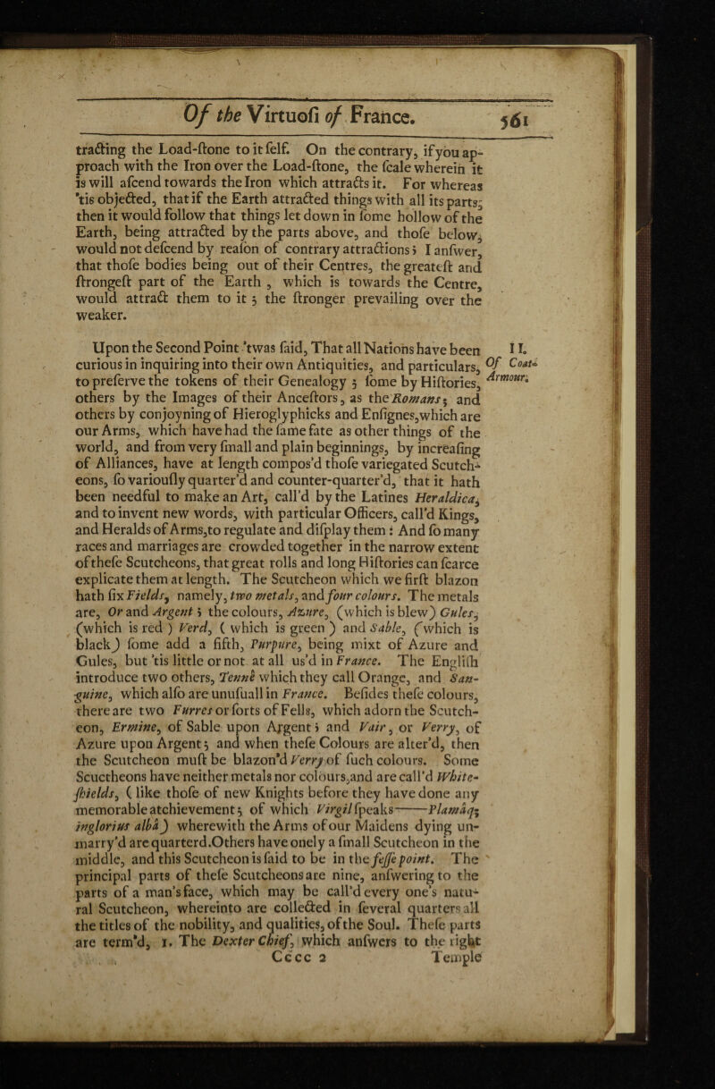 trading the Load-done toitfelf. On the contrary, ifyou ap¬ proach with the Iron over the Load-done, the fcale wherein it is will afcend towards the Iron which attradsit. For whereas ’tisobjeded, that if the Earth attraded things with all itsparts^ then it would follow that things let down in fome hollow of the Earth, being attraded by the parts above, and thofe below^ would not defcend by realon of contrary attra&ions > Ianfwer, that thofe bodies being out of their Centres, the greated and dronged part of the Earth , which is towards the Centre, would attrad them to it 3 the dronger prevailing over the weaker. Upon the Second Point 'twas laid, That all Nations have been i L curious in inquiring into their own Antiquities, and particulars, Coat* to preferve the tokens of their Genealogy 3 fome by Hidories, ^rmour0 others by the Images of their Ancedors, as the Romans» and others by conjoyningof Hieroglyphicks and Enfignes,which are our Arms, which have had the fame fate as other things of the world, and from very fmall and plain beginnings, by increafing of Alliances, have at length compos’d thofe variegated Scutch^ eons, fo varioufly quarter’d and counter-quarter’d, that it hath been needful to make an Art, call’d by the Latines Heraldica, and to invent new words, with particular Officers, call’d Kings, and Heralds of Arms,to regulate and difplay them : And fo many races and marriages are crowded together in the narrow extent ofthefe Scutcheons, that great rolls and long Hidories can fcarce explicate them at length. The Scutcheon which we fird blazon hath fix Fields, namely, two met als, and four colours. The metals are, Or and Argent 5 the colours, Azure, (which is blew) Gules, (which is red ) Verd, ( which is green ) and Sable, (which is black J fome add a fifth, Furpure, being mixt of Azure and Gules, but ’tis little or not at all us’d in France. The Englifh introduce two others, Tenne which they call Orange, and San¬ guine , which alfo are unufuall in France. Befides thefe colours, there are two Furres or forts of Fells, which adorn the Scutch¬ eon, Ermine, of Sable upon Argent > and Vair, or Verry, of Azure upon Argent 3 and when thefe Colours are alter’d, then the Scutcheon mud be blazon’d Verry of fuch colours. Some Scuctheons have neither metals nor colours,and are call’d White- fhields, ( like thofe of new Knights before they have done any memorableatchievement3 of which Virgil §peaks--F lam a q- inglorius alba) wherewith the Arms of our Maidens dying un¬ marry’d arequarterd.Others have onely a fmall Scutcheon in the middle, and this Scutcheon is faid to be in thefeffepoint. The ' principal parts of thefe Scutcheons are nine, anfwering to the parts of a man’s face, which may be call’d every one’s natu¬ ral Scutcheon, whereinto are colle&ed in feveral quarters all the titles of the nobility, and qualities, of the Soul. Thefe parts are term'd, 1. The Dexter Chief, which anfwcrs to the right Cccc 2 Temple