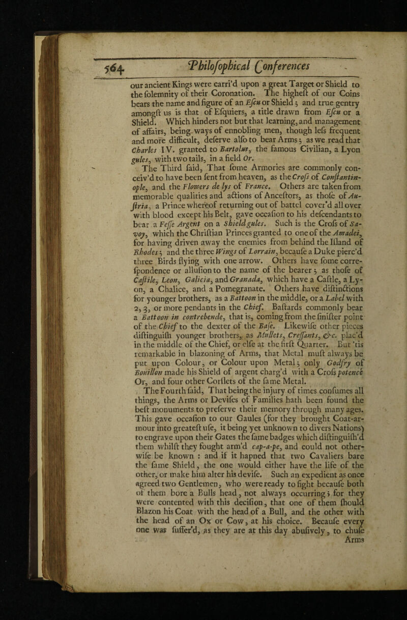 our ancient Kings were carri’d upon a great Target or Shield to the folemnity of their Coronation. The higheft of our Coins bears the name and figure of an Efcu or Shield 5 and true gentry amongft us is that of Efquiers, a title drawn from Efcu or a Shield. Which hinders not but that learning, and management of affairs, being ways of ennobling men, though lefs frequent and more difficult, deferve alfo to bear Arms 5 as we read that Charles IV. granted to Bartolus, the famous Civilian, a Lyon gules, with two tails, in a field Or. The Third faid, That fome Armories are commonly con¬ ceiv’d to have been fent from heaven, as the Crofs of Conjiantin- ople, and the Flowers delys of France. Others are taken from memorable qualities and aftions of Anceftors, as thole of Au- Jiria, a Prince whereof returning out of battel cover’d all over with blood except his Belt, gave occafion to his defendants to bear a Fefje Argent on a shield gules. Such is the Crofs of Sa- voy, which the Chriftian Princes granted to one of the Amadei, for having driven away the enemies from behind the Illand of Rhodes3 and the three Wings of Lorrain, becaufe a Duke pierc’d three Birds flying with one arrow. Others have fome corre- (pondence or allufion to the name of the bearer 3 as thofe of Cajiile, Leon, Galicia, and Granada, which have a Caftle, a Ly¬ on, a Chalice, and a Pomegranate. Others have diftin&ions for younger brothers, as a Battoon in the middle, or a Label with 2, 3, or more pendants in the Chief. Baftards commonly bear a Battoon in contrebencle, that is, coming from thefinifier point of the Chief to the dexter of the Bafe. Likewife other pieces diftinguilh younger brothers,, as Mullets, Crejfants, &c. plac’d in the middle of the Chief, or elfe at the firft: Quarter. But ’tis remarkable in blazoning of Arms, that Metal mult always be put upon Colour, or Colour upon Metal3 only Godfry of Bouillon made his Shield of argent charg’d with a Crois potence Or, and four other Corllets of the fame Metal. The Fourth faid, That being the injury of times confumes all things, the Arms or Devifes of Families hath been found the beft monuments to preferve their memory through many ages. This gave occafion to our Gaules (for they brought Coat-ar¬ mour into greateft ufe, it being yet unknown to divers Nations) to engrave upon their Gates the fame badges which diftinguilh’d them whilft they fought arm’d cap-a-pe, and could not other- wile be known : and if it hapned that two Cavaliers bare the fame Shield, the one would either have the life of the other, or make him alter his devife. Such an expedient as once agreed two Gentlemen, who were ready to fight becaufe both of them bore a Bulls head, not always occurring 5 for they were contented with this decifion, that one of them Ihould Blazon his Coat with the head of a Bull, and the other with the head of an Ox or Cow, at his choice. Becaufe every one was fuffer’d, as they are at this day abufively, to chufe Arms