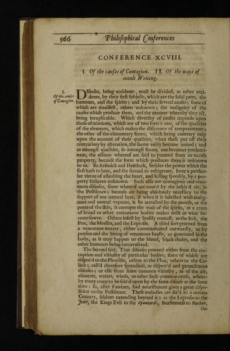 CONFERENCE XCVIII. Î, Of the caufes of Contagion. 11, Of the ways of ' occult Writing. I. TAIfeafes, being accidents, muft be divided, as other acci- Of the cattfa L/ dents, by their firft fubje&s, which are the folid parts, the of Contagion, humours, and the fpirits 5 and by their feveral caufcs, feme of which are manifeft, others unknown 5 the malignity of the caufes which produce them, and the manner whereby they ad, being inexplicable. Which diversity of caufes depends upon thofe of mixtions, which are of two forts 5 one, of the qualities of the elements, which makes the difference of temperaments t, the other of the elementary forms, which being contrary only upon the account of their qualities, when thefe put off their contrariety by alteration, the forms eafily become united } and as amongft qualities, fo amongft forms, one becomes predomi¬ nant, the adions whereof are faid to proceed from an occult property, becaufe the form which produces them is unknown to us. So Arfenick and Hemlock, befides the power which the firft hath to heat, and the fécond to refrigerate, have a particu¬ lar virtue of aflaulting the heart, and killing fpeedily, by a pro¬ perty hitherto unknown. Such alfo are contagious and veno¬ mous difeafes, fome whereof are caus’d by the infpir’d air, as the Peftilence 5 becaufe air being abfolutely neceflary to the fupport of our natural heat, if when it is infeded with malig¬ nant and mortal vapours, it be attraded by the mouth, or thé pores of thefkin, it corrupts the mafs of the fpirits, as a crum of bread or other extraneous bodies makes milk or wine be¬ come fowre. Others infed by bodily contad, as the Itch, the Pox, the Meades, and the Leprofie. A third fort proceed from a venomous matter, either communicated outwardly, as by poyfon and the biting of venomous beafts, or generated in the body, as it may happen to the blood, black choler, and the other humours being extravafated. The Second faid, That difeafes proceed either from the cor¬ ruption and vitiofity of particular bodies, fome of which are difpos’d to the Pleurifie, others to the Flux, others to the Co¬ lick i> call’d therefore fporadical, or difpers’d and promifcuous difeafes 5 or elfe from fome common vitiofity, as of the air, aliments, waters, winds, or other fuch common caufe, where¬ by many come to be feiz’d upon by the fame difeafe at the feme time: fo, after Famines, bad nourifhment gives a great difpo- fition to the Peftilence. Thefe maladies are fix’d to a certain Country, feldom extending beyond it 5 as the Leprofie to the Jem^ the Rings Evil to the Spaniards, Burftennefs to Narbon,