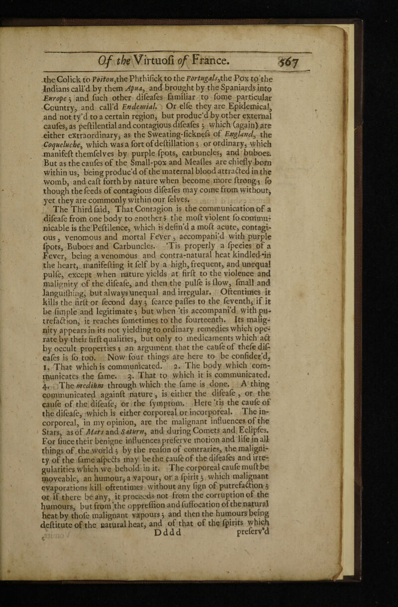 the Colick to Poitou,the Phthifick to the Pdrtugals,the Pox to the Indians call’d by them Apua, and brought by the Spaniards into Europe3 and fuch other difeafes familiar to fome particular Country, and call’d Endemial. Or elfe they are Epidemical, ^nd not ty’d to a certain region, but produc’d by other external caules, as peffilential and contagious difeafes 3 which (again) are either extraordinary, as the Sweating-ficknefs of England, the Coqueluche, which was a fort ofdeftillation 5 or ordinary, which manifeft themfelves by purple fpots, carbuncles, and buboes; But as the caufes of the Small-pox and Mealies are chiefly born within us, being produc’d of the maternal blood attrafted in the womb, and caft forth by nature when become moreftrong; fo though the feeds of contagious difeafes may come from withoutj yet they are commonly within our felves. The Third faid, That Contagion is the communication of a difeafe from one body to another 5 the mod: violent fo commu¬ nicable is the Peftilence, which is defin’d a mod acute, contagi¬ ous , venomous and mortal Fever, aecompani’d with purple fpots. Buboes and Carbuncles. ’Tis properly a fpecies of a Fever, being a venomous and contra-natural heat kindleddn the heart, manifefting it felf by a high, frequent, and unequal pulfe, except when nature yields at firfb to the violence and malignity of the difeafe, and then the pulfe is flow, fmall and languifhing, but always unequal and irregular. Oftentimes it kills the firft or fécond day 3 fcarce paffes to the feventh, if it be fimple and legitimate, but when ’tis accompani’d with pu- trefaftion, it reaches fometimes to the fourteenth. Its malig¬ nity appears in its not yielding to ordinary remedies which ope¬ rate by their firftqualities, but only to medicaments which aft by occult properties 5 an argument that the caufeof thefè dif¬ eafes is fo too. Now four things are here to be cqnfider’d, 1. That which is communicated. 2. The body which com¬ municates the fame. 3. That to which it is communicated, 4. The medium through which the fame is done. A thing communicated againft nature, is either the difeafe , or the caufe of the difeafe, or the fymptom. Here’tis the caufe of the difeafe, which is either corporeal or incorporeal. The in¬ corporeal, in my opinion, are the malignant influences of the Stars, as of Mars and Saturn, and during Comets and Eclipfes. For fince their benigne influences preferve motion and life in all things of the world 3 by the reafon of contraries, the maligni¬ ty of the fame afpefts may be the caufeof the difeafes and irre¬ gularities which we behold in it. The corporeal caufe muff be moveable, an humour, a vapour, or a fpirit 3 which malignant evaporations kill oftentimes without any fign of putrefaftion 3 or if there be any, it proceeds not from the corruption of the humours, but from the oppreffion and fuffocation of the natuial heat by thofe malignant vapours 3 and then the humours being deflitute of the natural heat, and of that of the fpirits which D d d d preferv d