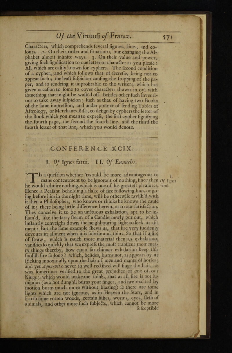 Chara&ers, which comprehends feveral figures, lines, and co¬ lours. 2. On their order and fituation 5 but changing the Al¬ phabet almoft infinite ways. 3. On their value and power, giving fuch lignification to one letter or charafter as you pleafe : All which are eafily known for cyphers. The fécond condition of a cypher, and which follows that ol fecrefie, being not to appear fuch 5 the lead: fufpicion caufing the flopping of the pa¬ per, and fo rendring it unprofitable to the writer} which has given occalion to fome to cover characters drawn in oyl with fomething that might be waftfd off, betides other fuch inventi¬ ons to take away fufpicion} fuch as that of having two Books of the fame impreffion, and under pretext of fending Tables of Aflrology, or Merchants Bills, to defign by cyphers the letter of the Book which you mean to exprefs, the firfl cypher fignifying the fourth page, the fécond the fourth line, and the third the fourth letter of that line, which you would denote. CONFERENCE XCIX. I. Of Igncs fatui. 11. Of Eunuchs. v N nIs a queflion whether’twould be more advantageous to j X mans contentment to be ignorant of nothing, fince then Of Igncs he would admire nothing,which is one of his greatelf pleasures. fatui. Hence a Peafant beholding a flake of fire following him, or go¬ ing before him in the night time, will be otherwife ravifh’d with it then a Philolbpher, who knows or thinks he knows the caufe of it j there being little difference herein, as to our fatisfa&ion. They conceive it to be an undtuous exhalation, apt to be in¬ flam’d, like the fatty fleam of a Candle newly put out, which inflantly conveighs down the neighbouring light to feek its ali¬ ment : But the fame example {hews us, that fire very fuddenly devours its aliment when it is fubtile and thin : So that if a fire of draw, which is much more material then an exhalation, vaniflies fo quickly that we exprefs the mofl tranfient momenta¬ ry things thereby, how can a far thinner exhalation keep this ' foolifh fire fo long ? which, befides, burns not, as appears by its flicking innoxioufly upon the hair of men and manes; of horfes 5 and yet Aqua-vitæ never fo well re&ified will finge the hair, as was fometimes verified to the great prejudice of one of our Kings j which would make me think, that as all fire is not lu¬ minous (as a hot dunghil burns your finger, and fire excited by motion burns much more without blazing) fo there are fome lights which are not igneous, as in Heaven the Stars, and in Earth fome rotten woods, certain fifties, worms, eyes, flefli of animals, and other more fuch fubjedts, which cannot be more fufceptible