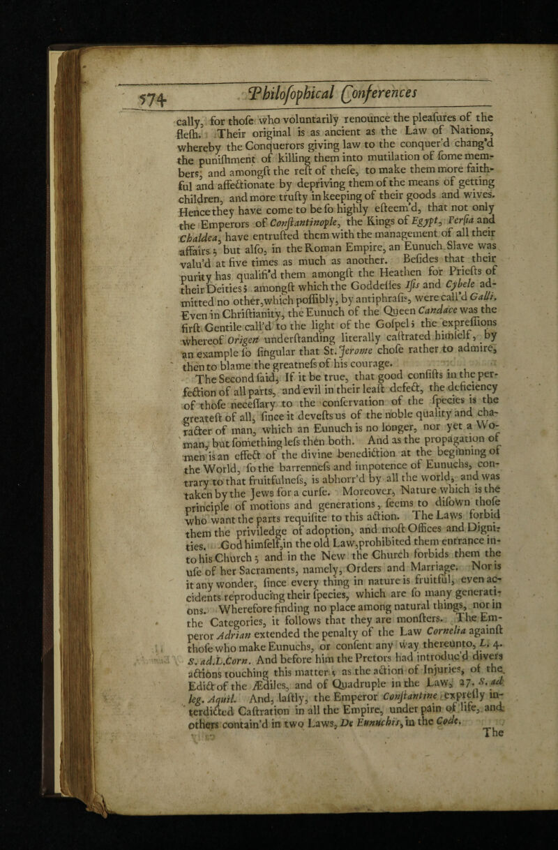 57+ cally5 for thofe who voluntarily renounce the pleafures of the flefh.3 Their original is as ancient as the Law of Nations, whereby the Conquerors giving law to the conquer’d chang’d the punifhment of killing them into mutilation of fome mem¬ bers, and amongft the reft of thefe, to make them more faith¬ ful and affedtionate by depriving them of the means of getting children, and more trufty in keeping of their goods and wives. Hence they have come to befo highly efteem’d, that not only the Emperors of C onft anti nop le, the Rings of Egypt, TerÇia and Chaldea have entrufted them with the management of all their affairs ?5but alfo, in the Roman Empire, an Eunuch Slave was, valu’d at five times as much as another. Befides that their purity has qualifi’d them amongft the Heathen for Pnefts or their Deities ? amongft which the Goddeiies ifis and Cybele ad¬ mitted no other,which poffibly, by antiphrafis, were call d Gath. Even in Chriftianity, the Eunuch of the Queen Candace was the firft Gentile call’d to the light of the Gofpeli the expreffions whereof Origeti undemanding literally caftrated himlell, by an example lb lingular that St. jferome chofe rather to admire, then to blame the greatnefs of his courage. ; The Second faid, If it be true, that good confifts in the per- fedtion of all parts, and evil in their leaft defect, the deficiency of thofe neceffary to the confervation of the fpecies is the greateft of all, lince it devefts us of the noble quality and cha- rafter of man, which an Eunuch is no longer, nor yet a YVo- ' man, but fomethinglefs then both. And as the propagation of men is an effeft of^the divine benedidtion at the beginning of the World, fothe barrermels and impotence of Eunuchs, con¬ trary to that fruitfulnefs, is abhorr’d by all the world, and was taken by the Jews for a curfe. Moreover, Nature which is the principle of motions and generations,Teems to difown thofe who want the parts requifite to this adtion. 1 he Laws forbid them the priviledge of adoption, and moft Offices and Dignir ties God himfelf,in the old Law,prohibited them entrance in¬ to his Church 5 and in the New the Church forbids them the ufeof her Sacraments, namely, Orders and Marriage. Nor is it any wonder, fince every thing in nature is fruitful, even ac¬ cidents reproducing their fpecies, which are lo many generati¬ ons. Wherefore finding no place among natural things, nor in the Categories, it follows that they are monfters. The Em¬ peror Adrian extended the penalty of the Law Cornelia againft thofe who make Eunuchs, or confent any way thereunto, L. 4. S. adX.Corn. And before him the Pretors had introduc d divers addons touching this matter * as the action of In juries, of the Edidt of the Ædiles, and of Quadruple in the Law, 27..S.ad leg. Aquil. And, laftly, the Emperor Conjiantine - expretly m- terdidfed Caftration in all the Empire, under pain or hie, and others contain’d in two Laws, De Ennnchis^xxx the Code.
