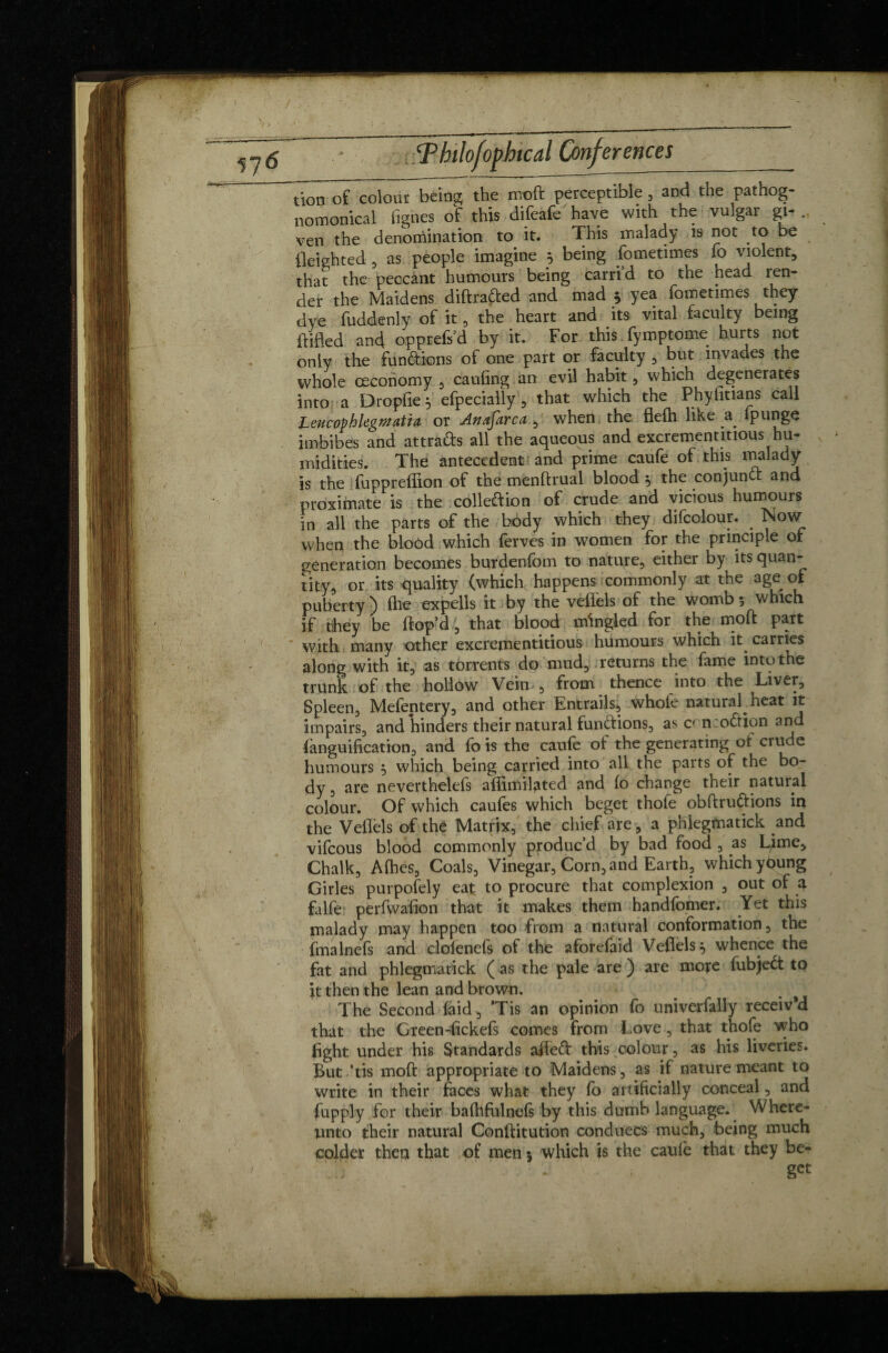 tion of colour being the moft perceptible , and the pathog- nomonical lignes of this difeafe have with the vulgar gi- . ven the denomination to it. This malady is not to be fleighted , as people imagine j, being fometimes fo violent, that the peccant humours being carrid to the head len¬ der the Maidens diftra&ed and mad 5 yea fometimes they dye fuddenlv of it, the heart and its vital faculty being iVifled and opprefs’d by it. For this fymptome hurts not only the fun&ions of one part or faculty , but invades the whole ceconomy , cauling an evil habit, which degenerates into a Dropfie 5 efpecially , that which the Phyfitians call LeucovhlegmatU or An afar c a , when the flefli like a fp unge imbibes and attrafts all the aqueous and excrement mous hu¬ midities. The antecedent and prime caufe of this ™alacty is the fuppreflion of the menftrual blood , the conjunct and proximate is the cohesion of crude and vicious humours in all the parts of the body which they difcolour. . Now when the bloôd which ferves in women for the principle of generation becomes burdenfom to nature, either by its quan¬ tity, or its quality (which happens commonly at the age of puberty) (he expells it by the veflels of the womb 5 which if they be Hop’d, that blood mingled for the moft part with many other excrejnentitious humours which it carries along with it, as torrents do mud, returns the fame into the trunk of the hollow Vein , from thence into the Liver, Spleen, Melentery, and other Entrails-) whole naturaf heat it impairs, and hinders their natural fun&ions, as cf n:o<ftipn and fanguification, and fo is the caufe o! the generating ot crude humours $ which being carried into all the parts of the bo¬ dy 3 are neverthelefs aflimilated and lo change their natural colour. Of which caules which beget thofe obftru&ions in the Veflels of the Matrix, the chief are, a phlegmatick and vifcous blood commonly produc’d by bad food , as Ljme, Chalk, Alhes, Coals, Vinegar, Corn, and Earth, which ybung Girles purpofely eat. to procure that complexion , out of a falfe perfwaflon that it makes them handfomer. Yet this malady may happen too from a natural conformation, the fmalnefs and clolenefs of the aforefaid Veflels} whence the fat and phlegmatick ( as the pale are ) are mote fubject to it then the lean and brown. . The Second laid , ’Tis an opinion fo univerfally receiv’d that the Green-fickefs comes from Love, that thofe who fight under his Standards afleft this colour, as his liveries. But ’tis moft appropriate to Maidens, as if nature meant to write in their faces what they fo artificially conceal, and fupply for their balhfulnels by this dumb language. Where¬ unto their natural Conftitution conduces much, being much colder thea that of men 5 which is the caufe that they be¬ get