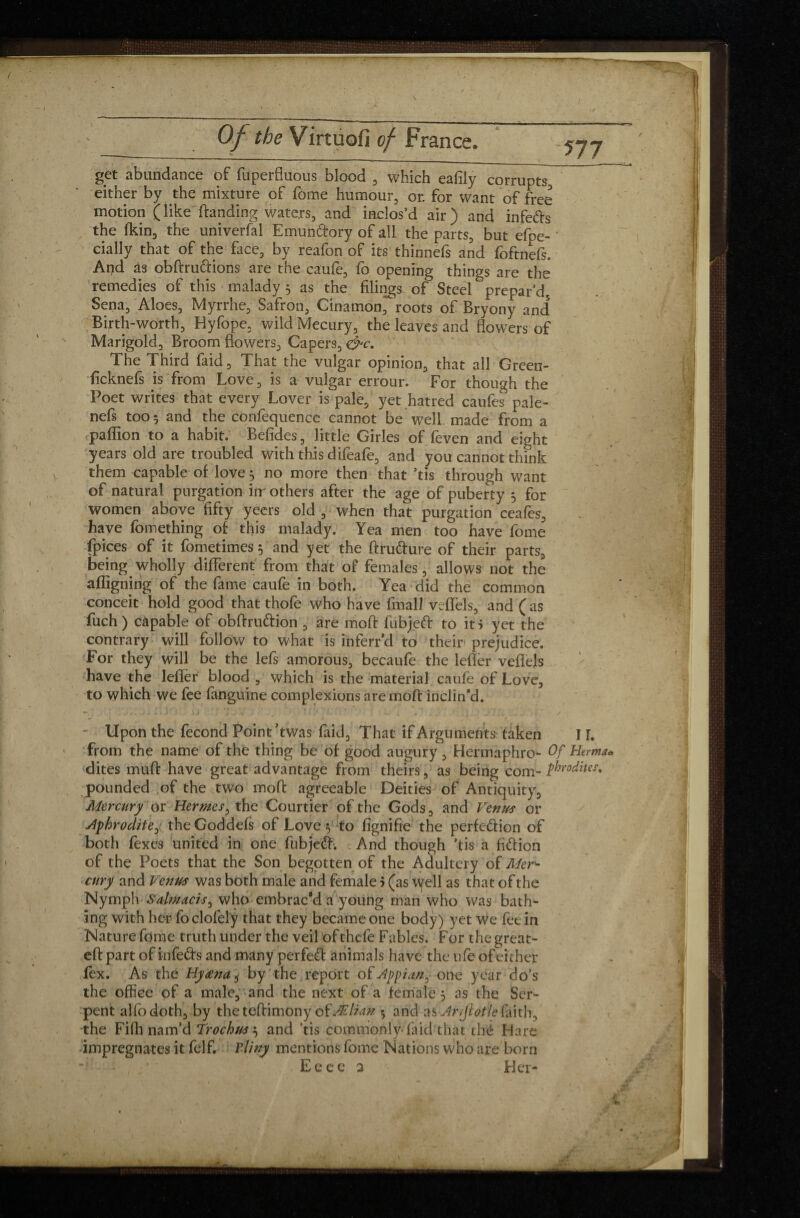 V Of the Virtuofi of France. 577 get abundance of fuperfluous blood , which eafily corrupts either by the mixture of fome humour, or. for want of free motion (like landing waters, and inclos’d air) and infefts the fkin, the univerfal Emunfrory of all the parts, but efpe- ' cially that of the face, by reafon of its thinnefs and foftnefs. And as obftru&ions are the caufe, fo opening things are the remedies of this malady 5 as the filings of Steel prepar’d, Sena, Aloes, Myrrhe, Safron, Cinamon, roots of Bryony and* Birth-worth, Hyfope, wild Mecury, the leaves and flowers of Marigold, Broom flowers. Capers, &c. The Third faid, That the vulgar opinion, that all Green- ficknefs is from Love, is a vulgar errour. For though the Poet writes that every Lover is pale, yet hatred caufes pale- nefs too 5 and the confequence cannot be well made from a paflion to a habit. Befides, little Girles of feven and eight years old are troubled with this difeafe, and you cannot think them capable of love} no more then that ’tis through want of natural purgation iir others after the age of puberty 3 for women above fifty yeers old , when that purgation ceafes, have fomething of this malady. Yea men too have fome (pices of it fometimes 5 and yet the ftru&ure of their parts, being wholly different from that of females, allows not the affigning of the fame caufe in both. Yea did the common conceit hold good that thofe who have fmall veflels, and ( as fuch ) capable of obftrudion , are moft fubjefr to it > yet the contrary will follow to what is inferr’d to their prejudice. For they will be the lefs amorous, becaufe the lefler veflels have the lefler blood , which is the material caulè of Love, to which we fee (anguine complexions are moft inclin’d. *■, ' . -it ‘ i ) i' f U V > ’’ • / ’ • * . J . . * < Upon the fécond Point’twas faid. That if Arguments taken from the name of the thing be of good augury, Hermaphro- Of dites muft have great advantage from theirs, as being com- ?br pounded of the two moft agreeable Deities of Antiquity, Mercury or Hermes, the Courtier of the Gods, and Venus or dfhrodite, theGoddefs of Love y to fignifie the perfection of both fexes united in one fubjeCf. And though ’tis a fidfion of the Poets that the Son begotten of the Adultery of Mer^ cury and Venus was both male and female 5 (as Wfell as that of the Nymph Salmacis^ who embrac'd a young man who was batln îng with her fo clofely that they became one body) yet we fee in Nature fome truth under the veil of thefe Fables. For the great- eft part of infeds and many perfect animals have the ufe of either fex. As thé Hyœna, by the report of Appian,- one year do’s the office of a male, and the next of a female 5 as the Sen- pent alfodoth, by the teftimony ofÆlian 5 and as Anjlotle faith, the Fifh nam’d Trochw, and ’tis commonly-faid that thé Hare impregnates it felf. Tiiny mentions fome Nations who are born Eeee 2 Her- VI IF. Herman 0 dites* M t