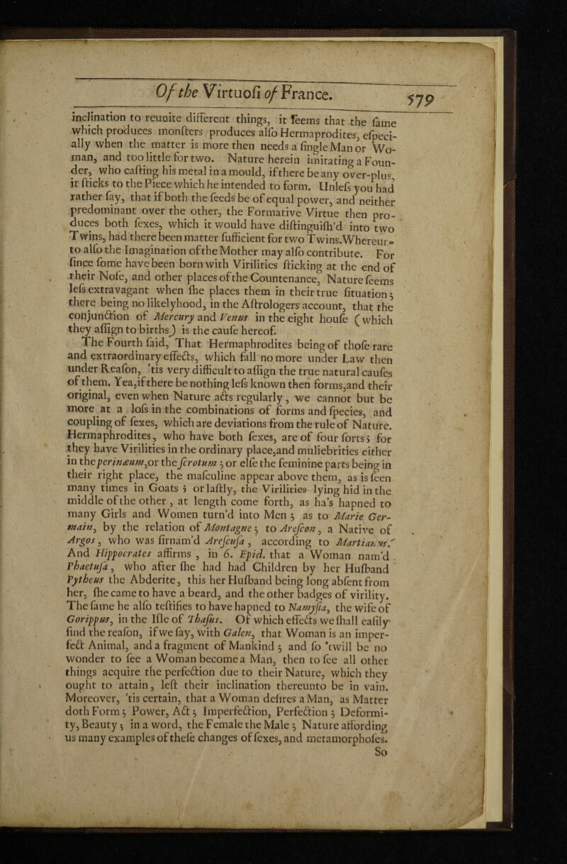 inclination to reunite different things, it reemslhat~the7ame which produces monfters produces alfo Hermaprodites, efpeci- ally when the matter is more then needs a fingle Man or Wo¬ man, and too little for two. Nature herein imitating a Foun¬ der, who carting his metal in a mould, iftherebeany over-plus it fticks to the Piece which he intended to form, llnlefs you had rather fay, that if both the feeds be of equal power, and neither predominant over the other, the Formative Virtue then pro¬ duces both fexes, which it would have diftinguiffi’d into two Twins, had there been matter fufficient for two Twins.'Whereur* to alfo the Imagination of the Mother may alfo contribute. For fince fome have been born with Virilities flicking at the end of their Nofe, and other places of the Countenance^ Naturefeems lefs extravagant when fhe places them in their true fituation} there being no likelyhood, in the Aftrologers account, that the conjundion of Mercury and Vemss in the eight houfe ( which they affign to birthsj is the caufe hereof. The Fourth faid, That Hermaphrodites being of thoferare and extraordinary effeds, which fall no more under Law then under Reafon, ’tis very difficult to affign the true natural caufes of them. Yea,if there be nothing lefs known then forms,and their original, even when Nature ads regularly, we cannot but be more at a lofs in the combinations of forms and fpecies, and coupling of fexes, which are deviations from the rule of Nature. Hermaphrodites, who have both fexes, are of four forts j for they have Virilities in the ordinary place,and muliebrities either in the per inaumyn the fcrotum } or elfe the feminine parts being in their right place, the mafculine appear above them, as is feen many times in Goats 5 orlaftly, the Virilities lying hid in the middle of the other , at length come forth, as has hapned to many Girls and Women turn’d into Men 5 as to Marie Ger¬ main, by the relation of Montagne } to Arefcon, a Native of Argos, who was firnam’d Arejcufa , according to Martians A And Hippocrates affirms , in 6. Epid. that a Woman nam'd . Thaetufa, who after fhe had had Children by her Hufband Tytheus the Abderite, this her Hufband being long abfent from her, fhe came to have a beard, and the other badges of virility. The fame he alfo teftifies to have hapned to Namyfia, the wife of Gorippus, in the Ifle of Ehafus. Of which effeds wefhall eafily find the reafon, if we fay, with Galen, that Woman is an imper- fed Animal, and a fragment of Mankind 5 and fo *twill be no wonder to fee a Woman become a Man, then to fee all other things acquire the perfedion due to their Nature, which they ought to attain, left their inclination thereunto be in vain. Moreover, ’tis certain, that a Woman defires a Man, as Matter doth Form} Power, Ad} Imperfedion, Perfedion} Deformi¬ ty, Beauty*, in a word, the Female the Male } Nature affording us many examples of thefe changes of fexes, and metamorphofes. So
