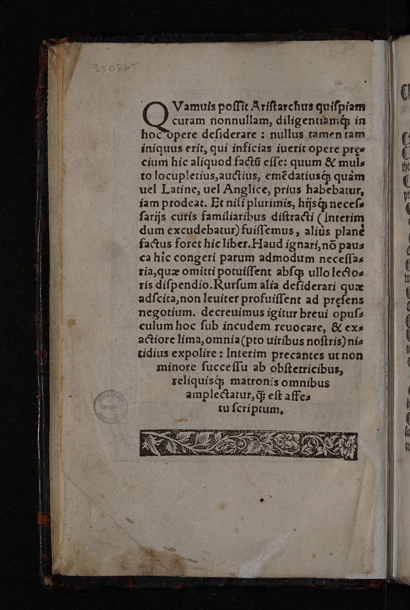 | Vamuis poffit Ariftarchus quiſpiam curam nonnullam, diligentiamq; in hocopere deſiderare: nullus tamen tam iniquus erit, qui inficias iuerit opere pres cium hie aliquod factũ eſſe: quum & mul⸗ to locupletius, auctius, emẽdatiusq́; quam ( uel Latine, uel Anglice, prius habebatur, iam prodeat. Et niſi plurimis, hijsq necefs || ſarijs cutis familiaribus diſtracti (Interim dum excudebatur) fuiſſemus, alids plan? factus foret hic liber. Haud ignari, nõ pau⸗ ca hic congeri parum admodum neceſſa⸗ ria, quæ omitti potuiſſent abſq; ullo lecto⸗ ris diſpendio. Rurſum alia defiderari quæ adſcita, non leuiter profuiſſent ad pręſens negotium. decreuimus igitur breui opuſ⸗ culum hoc ſub incudem reuocare, & ex⸗ actiore lima, omnia (pto uiribus noftris) nis tidius expolire: Interim precantes ut non minore ſucceſſu ab obftetricibus, reliquisq; matronis omnibus N amplectatur, q; eft affe⸗ 0 tu ſeriptum. 1 1 — — ——-— — a ee a RNS *