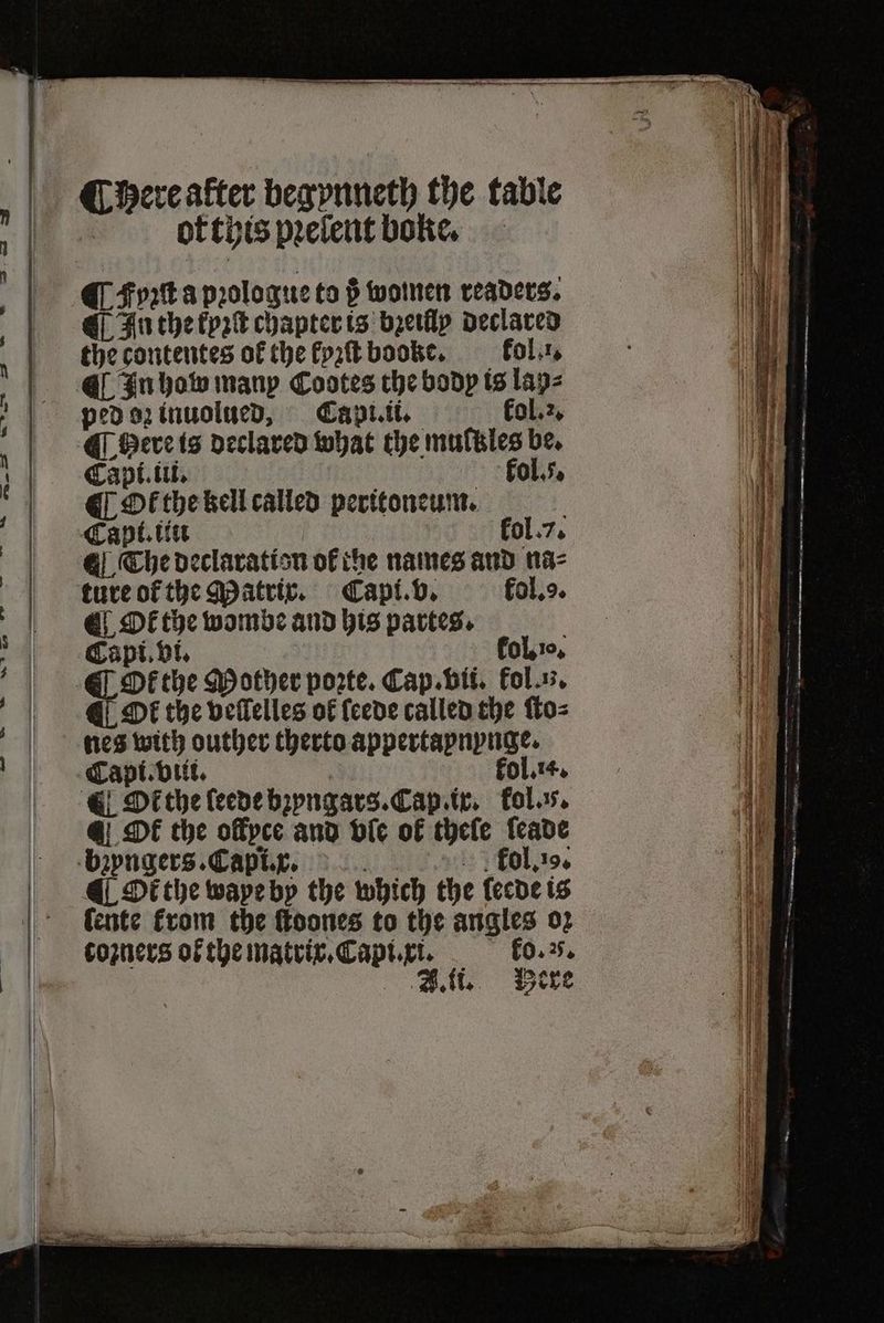 ¶ Bere after begynneth the table of this pꝛelent boke. ¶ Fyꝛſt a pꝛologue to ß women readers. ¶ In the kyꝛſt chapter is bꝛeilly declared the contentes of the kyzſt booke. fol.:, ¶ In how many Cootes the body is lay⸗ ped oz inuolued, Capi.ii. kol.. ¶ Here is declared what the multzles be. Capi. iii. kol.. ¶ Ot the kell called peritoneum. Capt. tit kol. 7. The declaration of the names and na⸗ ture ot the Matrix. Capi. v. fol.. ¶ Okt the wombe and his partes. Capi. vi. kol. ꝛ0. CO the Mother porte. Cap. bii. fol. n. ¶ Ot the veſlelles of {cede called the ſto⸗ nes with outher therto appertapnynge. | Capt.v iii. , fol.t4, ¶ Ot the leede bꝛyngars. Cap. ix. fol. @ DE the ollyce and bie ok thele leade bꝛyngers. Capi.x. id fol. 19. ¶ Ot the wape by the which the leede is Cente from the ſtoones to the angles 02 coꝛners oł the matrix. Capi. xi. ko. 5.