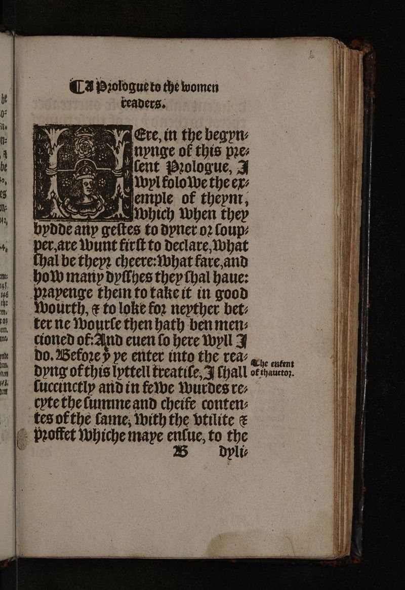 readers. 5 ere, in the begyn⸗ I nynge of this pꝛe⸗ ent Prologue, J 15 wr kolo we the ex: bydde any g to dyner oꝛ ſoup⸗ per, are wunt firſt to declare, what thal be theyꝛ cheere: what fare, and how many dyſſhes they chal haue: | prapenge them to take it in good „ wourth, € to loke for neyther bet: ter ne wourle then bath ben men: cioned ot: And euen fo here wyll J bo. Before 5 ve enter into the wea? ws. n dyng of this lyttell treatiſe, J Thall o€thaucto;. ſuccinctly and in fewe wurdes re⸗ cyte the ſumme and cheite conten: tes of the fame, with the vtilite < pꝛoffet whiche maye enlue, to the W dyli⸗