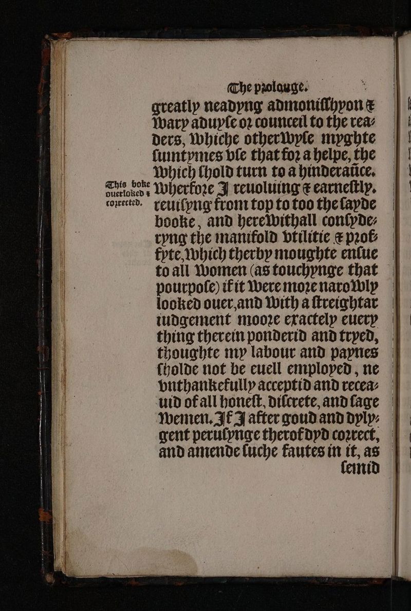greatly neadyng admoniſlhvon c wary aduyle oꝛ counceil to the rea⸗ ders, whiche other wyle myghte ſumtymes ple that foꝛ a helpe, the which lhold turn to a hinderance. Gis boke Wherkoꝛe J reuoluing c earneſtly. coiretted. rellilyng from top to too the ſayde booke, and herewithall conſyde⸗ ryng the manifold vtilitie c pꝛol⸗ fyte, which herby moughte enſue to all women (as touchynge that pourpole) it it were moꝛe narowly looked ouer and With aftreightar =f iudgement moore exactely euersß thing therein ponderid and trved, thoughte my labour and paynes ſholde not be euell employed, ne vnthankekully acceptid and recea⸗ utd ofall honeſt. dilcrete, and ſage wemen. It J after goud and dylyn | gent peruſynge therot dyd coꝛrect, ni