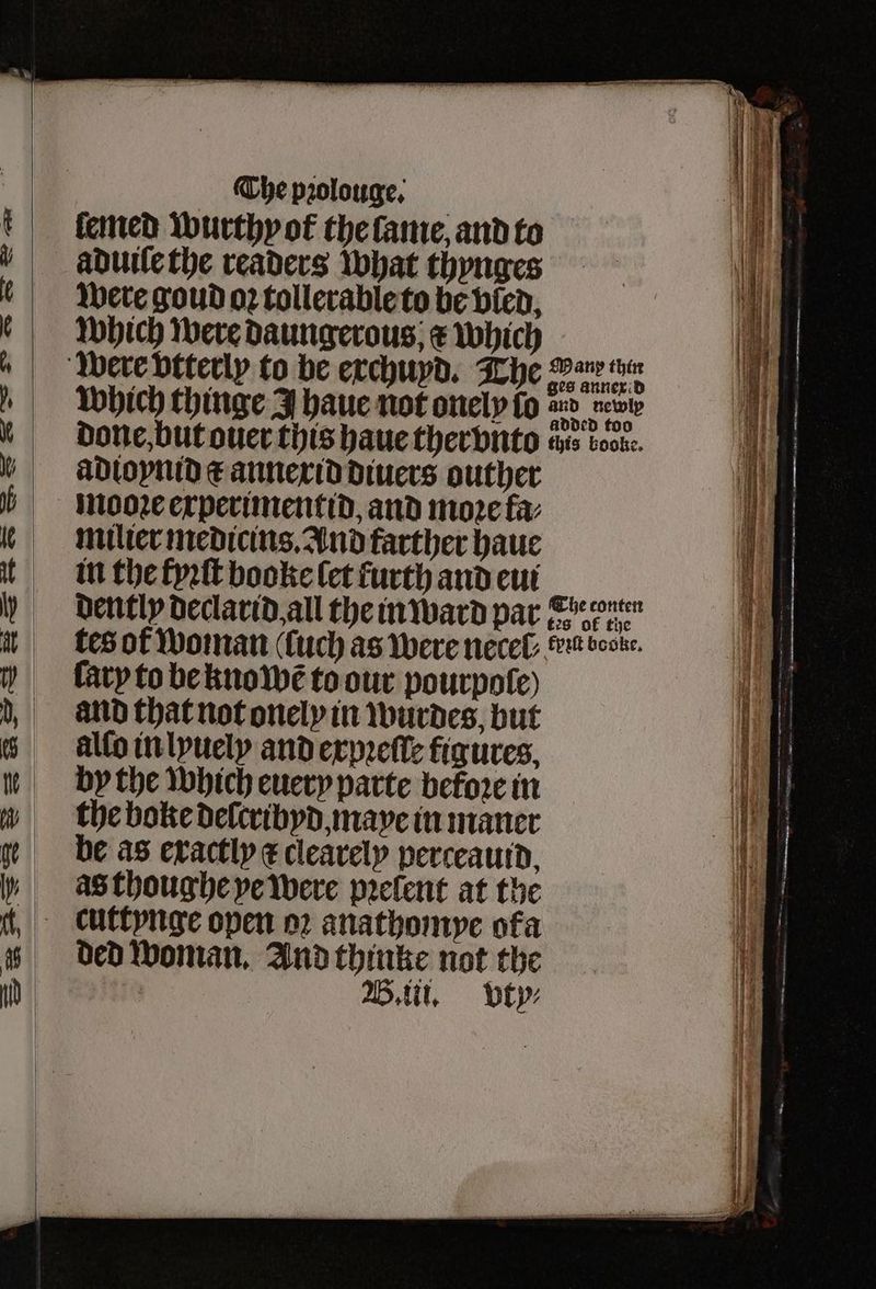 ſemed wurthyot the lame and to aduile the readers what thynges were goud oꝛ tollerable to be vled, which were Daungerous; e which ges annex d which thinge F haue not onely lo d e done, but ouer this haue ther vnto this voor. adioynid e annexid diuers outher mooꝛe experimentid, and more fa: milier medicins, And farther haue in the fyꝛſt booke let furth and eui dently declarid all the in ward par enen tes of woman (uch as were necel eu book. ſary to be kno wẽ to our pourpole) and that not onely in wurdes, but allo in lyuely and expꝛeſſe figures. by the which euery parte before in the boke delcribyd maye in maner be as exactly ¢ clearely perceauid as thoughe ye were pꝛelent at the ded woman. And thinke not the
