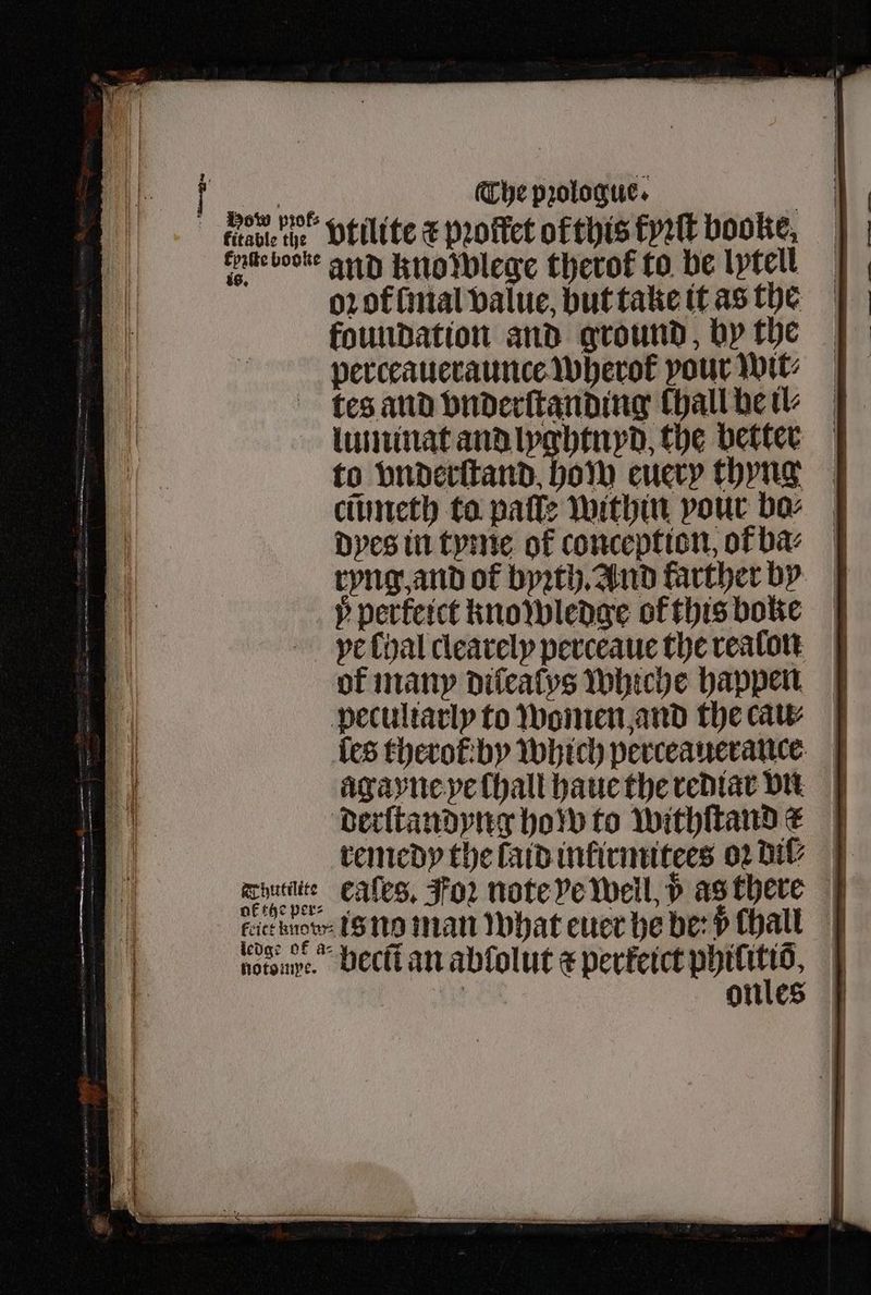 | footie’ Dtilite € pꝛoffet of this kyꝛſt booke, bb. ot and knowlege therof to be lptell oꝛ of lmal value, but take it as the foundation and ground, by the perceaueraunce wherot pour Wit: tes and vnderſtanding Chall he il⸗ luminat and lyghinyd, the better to vnderſtand how euery thyng | cmmeth to paſſe within pour bo⸗ dyes in tyme of conception, orf ba⸗ ryng, and of byꝛth. And karther vs p perferct knowledge of this bone ye Chal clearely perceaue the realon of many dileaſys whiche happen peculiarly to women and the cau⸗ {es therot by which perceauerance agayne ye ſhall haue the rediar vn derſtandyng how to withſtand x remedy the laid inkirmitees oꝛ dil⸗ Schar, Eales, Foz note ve Weil, d as there due baer is no man what euer he be? v chall nore. becũt an abſolut ⁊ perkeict . | | onles