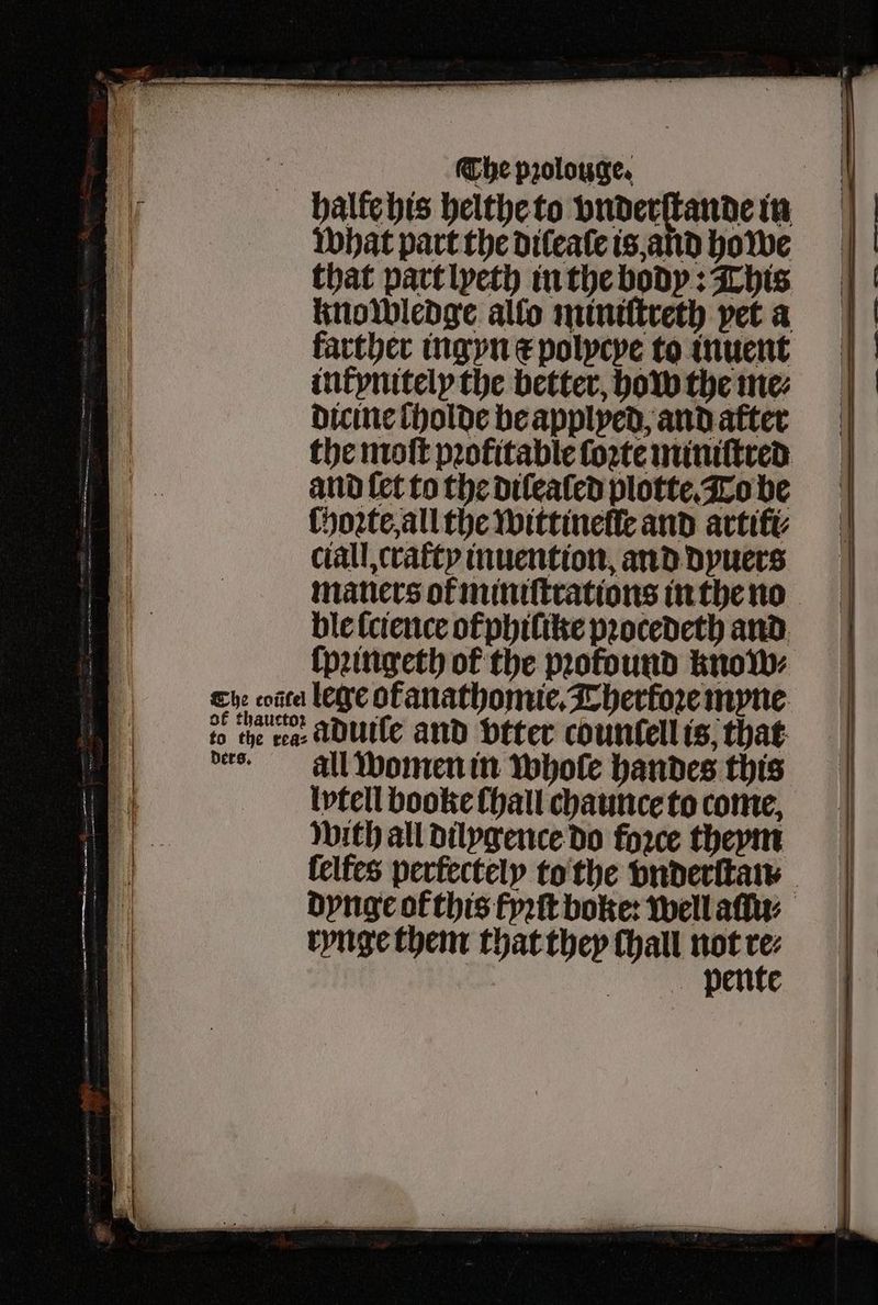 halle his helthe to vnderſtande in what part the dileaſe is and howe that part lyeth in the body: This knowledge allo miniſtreth vet a farther ingyn ⁊ polycye to inuent intynitely the better, how the me⸗ dicine holde be applyed, and after the moſt pꝛofitable ſoꝛte miniſtred and {et to the dilealed plotte. To be ſhoꝛte, all the wittinelle and artift ciall, cratty inuention, and dyuers ble lcience of phiſike pꝛocedeth and lege ofanathomie. Thertoꝛe myne aduile and vtter countell is, that all women in whole handes this lptell booke {hall chaunce to come, with all dilygence do foꝛce theym rynge them that they Chall not rez ' | iat i i f a i | 1