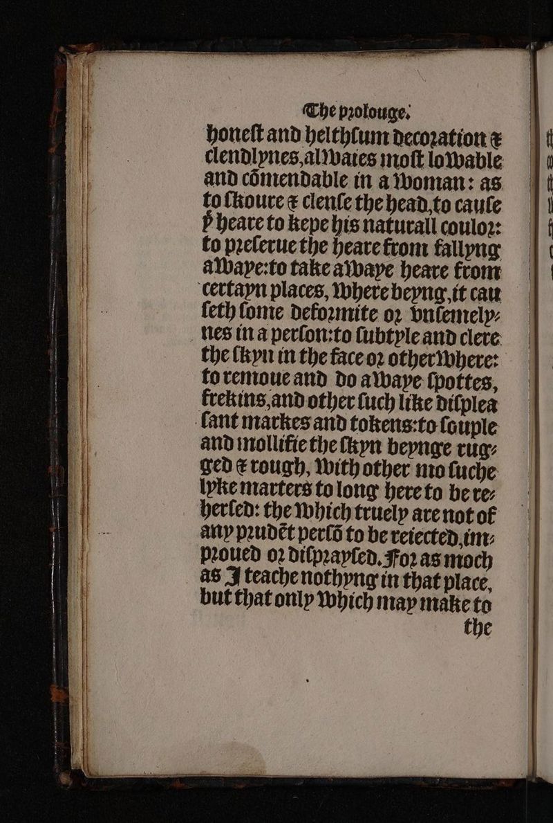 honeſt and helthlum decoꝛation x clendlynes, al waies moſt lowable and cõmendable in a woman: as to ſkoure ¢ clenſe the head to caule P heave to kepe his naturall couloꝛ: to pꝛeſerue the heare from tallyng aWape:to take awwaye heare from certayn places, where beyng it caw {eth Conte dekoꝛmite oꝛ vnlemely⸗ nes in a perfon:to ſubtyle and clere the lkyn in the face oꝛ other where: lo remoue and do awaye ſpottes, krekins, and other ſuch like dilplea fant markes and tokens:to ſouple and mollifie the tkyn beynge tug: ged t rough, with other mo ſuche lyke marters to long here to be re⸗ herled: the which truely are not ol any pꝛudẽt perſõ to be reiected im pꝛoued oꝛ diſpꝛayſed. oꝛ as moch as I teache nothyng in that place, the