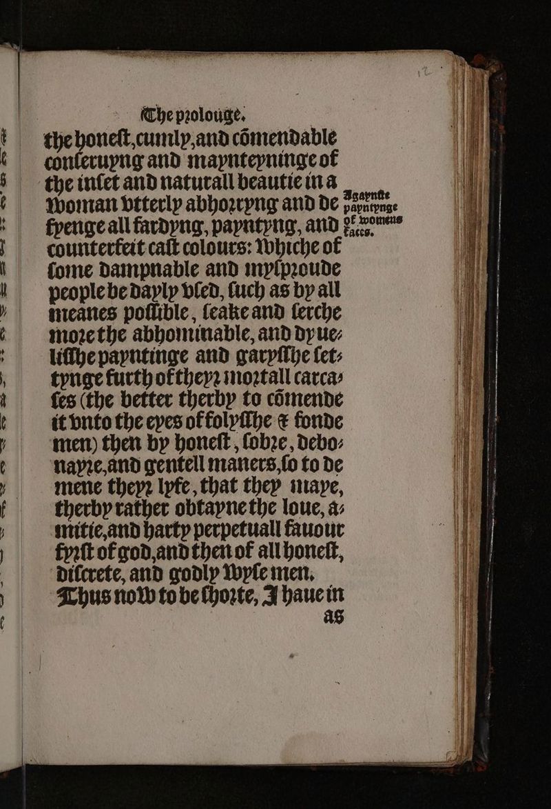 ie The pꝛolouge. | the honeſt, cumly, and cömendable chnkeruyng and maynteyninge of the intet and naturall beautie in a 10 Woman vtterly abhoꝛryng and de var th fpenge all fardyng, papntpng, ander c. ounterkeit caſt colours: Whiche of ae ſome dampnable and mylpꝛoude 1 people be dayly vled, fuch as by all „ mneanes poflible, ſeake and lerche | i| | moꝛethe abhominable, and dyue⸗ Th liſſhe payntinge and garyſſhe let a „ftynge kurthoktheyꝛ moꝛtall carca⸗ 1 fes (the better therby to cõmende Ae ti vnto the eyes of folyſſhe c fonde Hl d men) then by honeſt, ſobꝛe, debo⸗ 1 napꝛe, and gentell maners ſo to de i mene theyꝛ lyfe, that they maye, Hy | f therby rather obtayne the loue, a: Ve untie, and harty perpetual fauour 1 fyꝛſt of god, and then ot all honeſt, a dilcrete, and godly wyle men. 10 Thus now to be ſhoꝛte, J haue in of as iy ea) — SNS