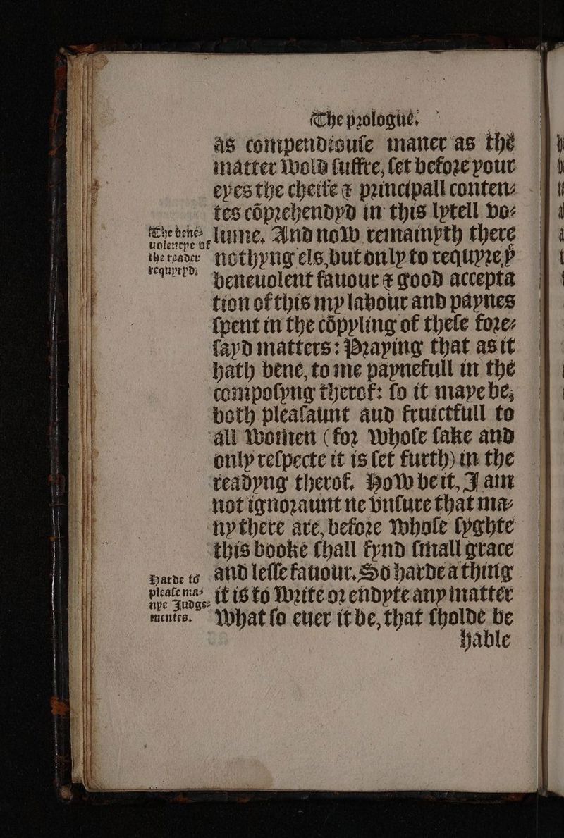 as compendigule maner as the matter wold luffre, fet before pour eyes the cheite & pꝛincipall conten (kes cöpꝛehendyd in this lytell vo⸗ The bene ume. And now remainpth there uUolentpe BE 5 22 phe 9575 nothyng els, but on ly to requyꝛe y beneuolent fauour t good accepta tion of this my labour and paynes ſpent in the cöpyling of thele foꝛe⸗ ſayd matters: Praying that as it hath bene, to me paynetull in the compoſyng therok: fo it maye be, both plealaunt aud frutcttull to ‘all women (for whole fake and bnlyp reſpecte it is ſet furth) in the readyng therol. How be it, Jam not ignoꝛaunt ne vnſure that mx nythere are, before whole lyghte this booke (hall fynd ſmall grace Harde to alld lefle kauour. So harde a thing platema> ik is ko Wꝛite oꝛ endyte any matter npe Judgs⸗ mate.” What lo euer it be, that cholde ve hable