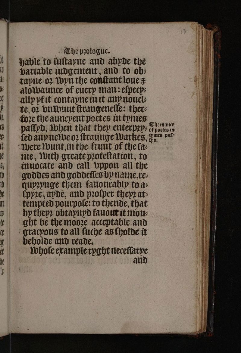 It iY U i tt it | The prologue. | hable to tultayne and abyde the variable iudgement, and to ob⸗ tayne oꝛ wyn the conſtant loue c alowaunce of euery man: eſpecy⸗ ally yk it contayne in it any nouel⸗ te, oꝛ vnwuut ftrangenetle: ther: fore the auncyent poctes in tymes paſlyd, when that they enterpꝛy⸗ oe me, With greate pꝛoteſtation, to inuocate and call vppon all the goddes and goddeſſes by name, re⸗ quyꝛynge them kauourably to a: lpyꝛe, ayde, and prolper they at: tempted pourpole: to thende, that by theyꝛ obtaynyd fauout it mow ght be the mooꝛe acceptable and gracyous to all ſuche as ſholde it beholde and reade. GR whole example ryght reseed | an e maner octes in
