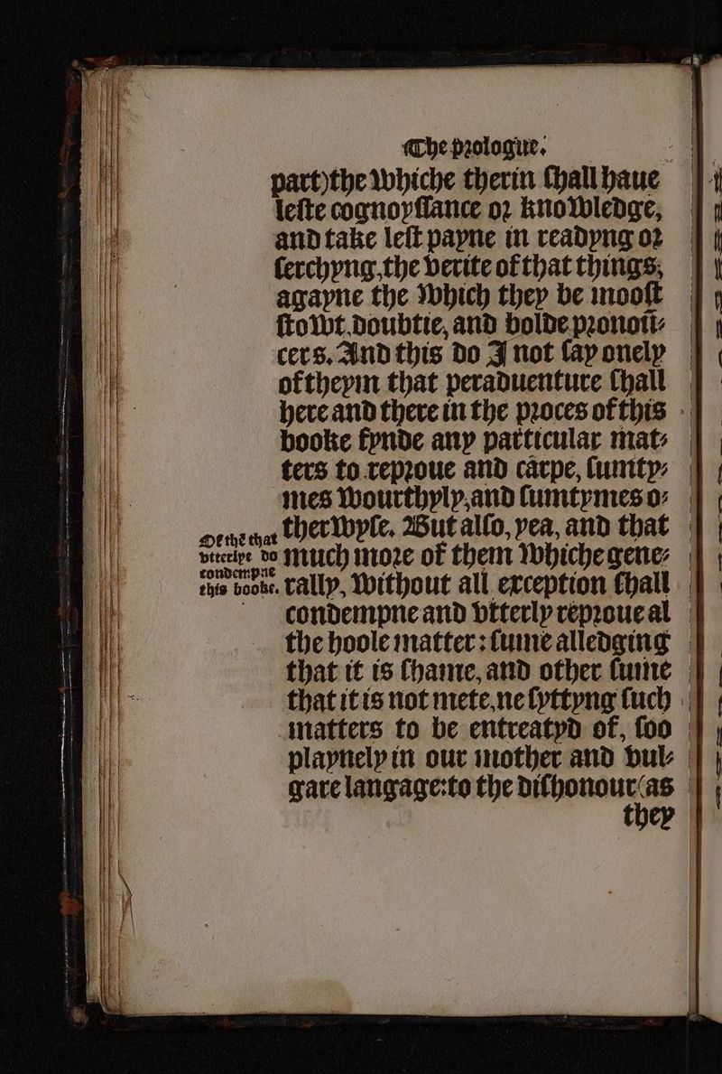 part)the whiche therin ſhall haue leſte cognoyſſance oꝛ knowledge, and take leſt payne in readyng oꝛ ſerchyng, the verite of that things agayne the which they be mooſt ſtowt doubtie, and bolde pꝛonoũ⸗ cer s. And this do J not lay onelx oftheym that peraduenture hall here and there in the pꝛoces or this booke fynde any particular mat⸗ ters to repꝛoue and carpe, ſumty⸗ mes wourthyly and ſumtymes o⸗ ore chat ther wyle. Wut allo, yea, and that bireipe b0 Nillch moe ok them whiche gene ehis bote. Tally, without all exception fhall | condempne and vtterly repꝛoue al the hoole matter: ſume alledging that it is ſhame, and other ſume that it is not mete ne ſyttyng ſuch matters to be entreatyd of, ſoo playnely in our mother and vul⸗ gare langage:to the n | cy