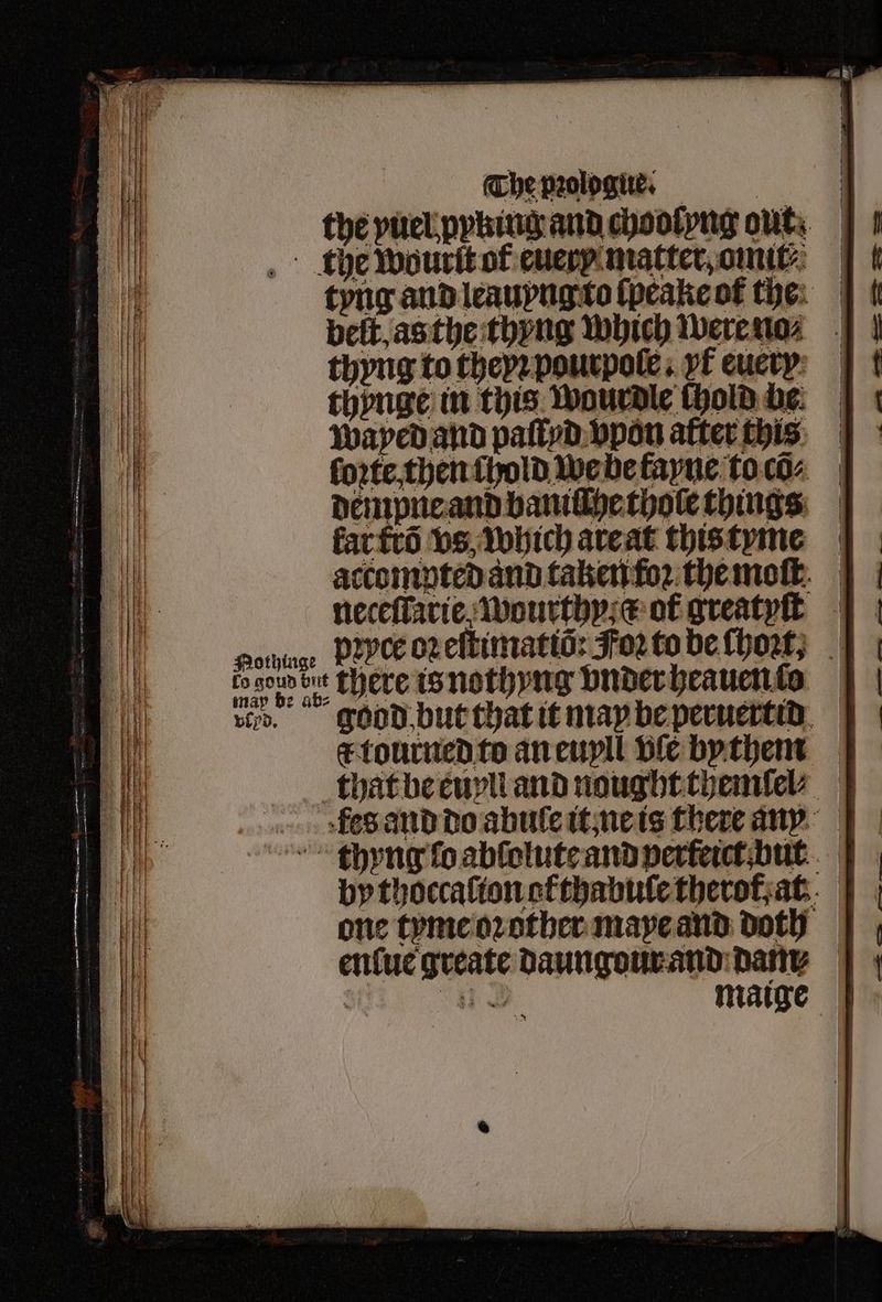 the puelpphingandchootyng out. | the wourſt of euery matter, omit⸗ tyng and leauyng to ſpeake ot tye: | | belt as the thyng which were na⸗ thyng to theyꝛ pourpole . yt euery thynge in this Wourdle chold be. Wayed and paſtyd vpon after this ſorte then chold we be kayne toc: dempne and baniſſhe thole things kat ttõ vs, which are at this tyme accompted and taken foꝛ the moſt. neceſlarie wourthy· e or greatyſt potninge Dꝛyce oz eſtimatiõ: For to be ſhoꝛt, dab ate there is nothyng vnder heauento vid. good but that it may be peruertid ck tourned to an euyll Die bythem that be euvll and nought themſel⸗ fte and do abule it ne is there ausn thyng fo abſolute and perleict but by thoccaſton ofthabule therof, at one tyme oꝛ other maye and doth | enſue greate daungour and dam: He maige