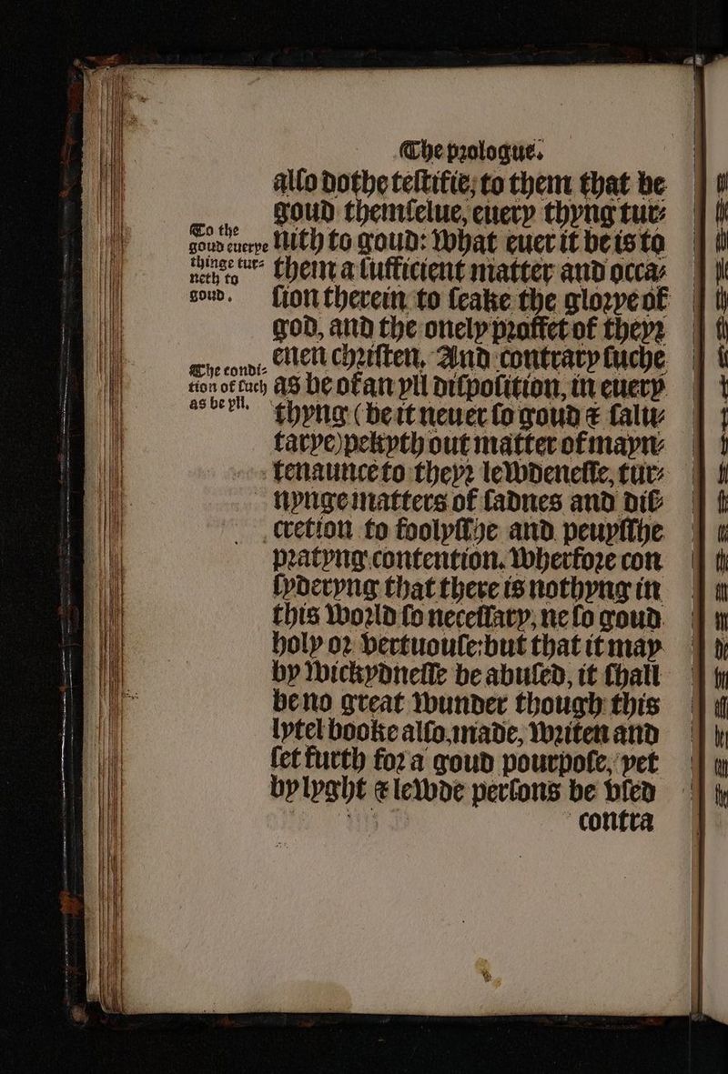 allo dothe teltifie;to them that be goud thenrlelue, enery thyng tur: sou enepe Nith to goud: what euer it be is to god, and the onely proffetof theyꝛ aber khyng (be it neuer lo goud & lalu⸗ larye ) peltyth out matter ot mayn⸗ nynge matters of fadnes and dit cretion to foolyſſge and peuyſſhe Datyng contention. Wherfoze con lyderyng that there is nothyng in this World fo necellary. ne lo goud holy oꝛ vertuoule:but that it may by wickydneſſe be abuled, it Chall be no great wunder though this lytel booke alſo made, wꝛiten and fet furth foꝛ a goud pourpoſe, vet bylyght x lewde perlons be 1 l contra — — — S — SS =z