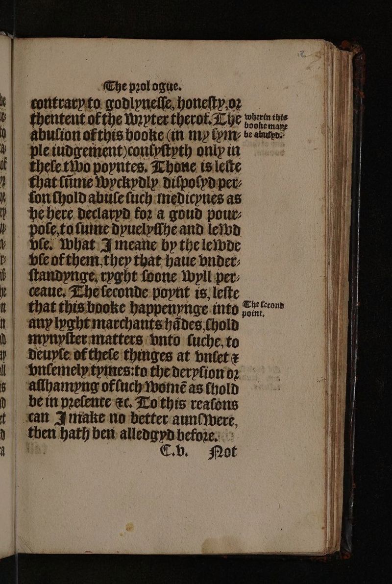 >. —— eS — = = The pꝛol ogue. thentent ok che wupter therot The ene abulion ofthis booke (an my lym⸗ bea ple iudgement) contyſtyth only in thele two poyntes. Thone is lelte at that ſũme wyckydly dilpolyd per⸗ 5 he here declaryd foꝛ a goud pour: fe. what J meane by the lewde we ſtandynge ryght foone wyll per⸗ „„.... ——T———T—TV—C—C—ãꝙ» Se — — — — 2 —— saa > bah Be — ~ : — 5 — * ae rr ͤ ..... ͤ—————— —— : — —_ — a: be in prelente ec. To this reaſons — — rey 3 — then bath ben alledgyd before.» shat C. b. Not ———— ä — — — —