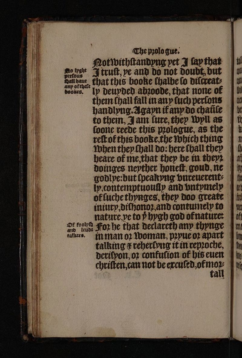 — oe ae Sade A truſt, ye and do not doubt but aug ara that this booke chalbe ſo dilcreat⸗. wl voces. ly deuyded abꝛoode, that none of | them lhall fall in any luch perſons handlyng. Agayn if any do chaſe to them, J am lure, they wyll as | tt ſoone reede this pꝛologue, as the reſt ot this booke, the which thing n when they ſhall do: here dhall they | fi heare of me, that they be in they: |. doinges neyther honeſt goud, ne godlye: but ſpeakyng vnreuerent⸗ fh ly. contemptuouſiy and vntymelß ol ſuche thynges, they doo greate intury, dichonoꝛ and contumely to nature ye to ÿ hygh god ofnature: OF i: For he that declareth any thynge kaltes. in man oꝛ woman, pꝛyue oꝛ apart talking c reherlyng it in repꝛoche, derilyon, oꝛ confution of his euen | hy chriſten, can not be 9 7! 0 all *