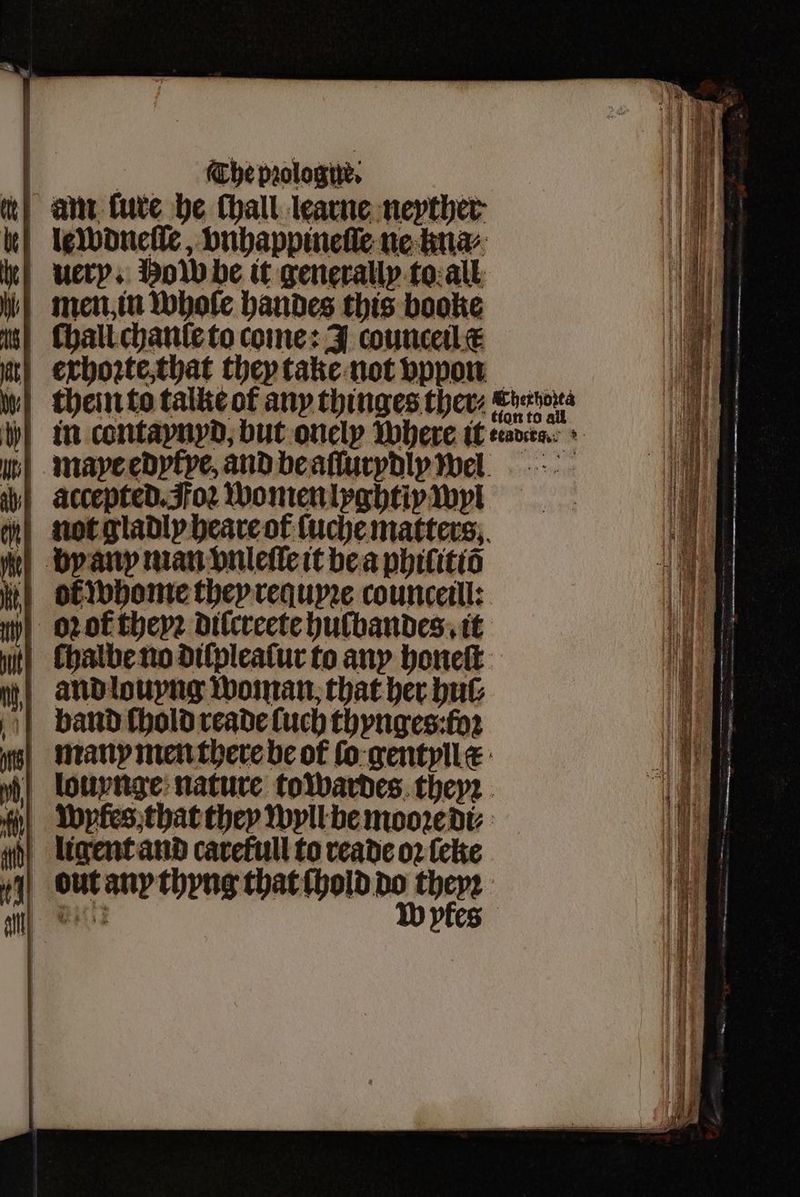 am tute he thall learne nepther- u lewdneſſe, vnhappineſle ne kna⸗ * ery. How be it generally to all men in whole handes this booke hall chanſe to come: J counceil c at) exhoꝛte, that they take not vppon ww} theinto talke ot any thinges ther, aao in contapnyd, but onely Where it leaders + h mape edytye, and be aſſurydliy well ab) accepted. Foꝛ women lyghtiy wyl not gladly heare ot ſuche matters. by any man vnleſſe it be a philitiõ ot whome they requpꝛe counceill: iy} oot theyꝛ dilcreete hulbandes . it | Chalbeno difpleatur to any honeſt and louyng woman, that her bub band ſhold reade (uch thynges:fo2 many men there be of ſo gentyllæ % louynge nature to wardes theyꝛ “| Wpkes that they wyll be mooꝛe di⸗ dligent and carefull to reade oꝛ ſeke cout any thyng that chold do theyꝛ itt Wyfes