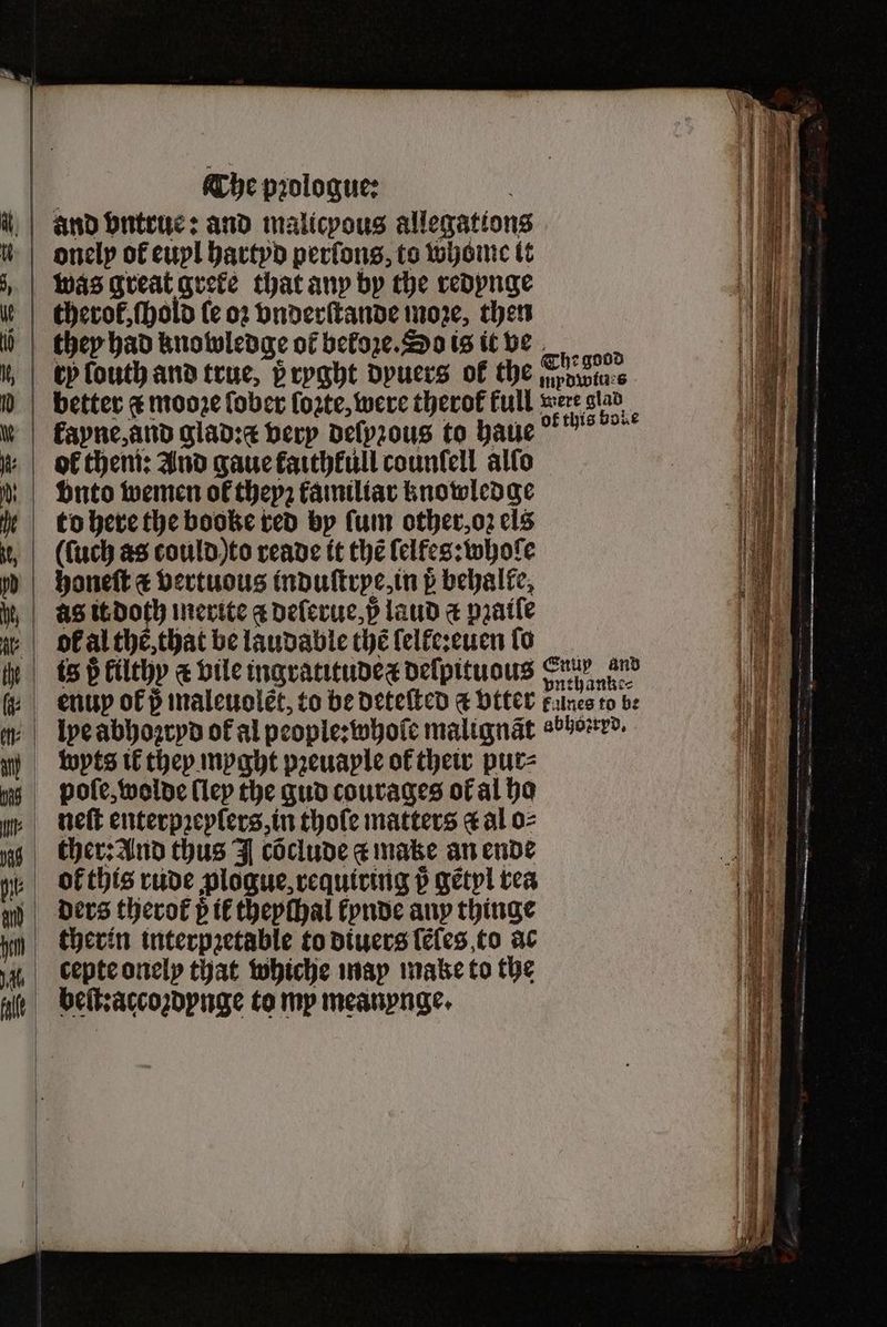 The pꝛologue: and vntrue: and malicpous allegations onely of euyl hartyd perſons, to whom it therot, ſhold le oꝛ vnderſtande moze, then they had knowledge of beloze. So is it ve ty louth and true, 5 ryght dyuers ok the an good to here the booke red by ſum other, oz els uch as could to reade it the ſelfes: whole honeſt € bertuous induſtrye, in p behalke, AS it doth inerite a deſerue, p laud a pratle of al the, that be laudable thé lelfe:euen ſo wyts il they myght pꝛeuaple of their pur⸗ pole, wolde lley the gud courages ot al ho neſt enterpꝛeylers, in thole matters a al o⸗ ther: And thus J cõclude ¢ make an ende