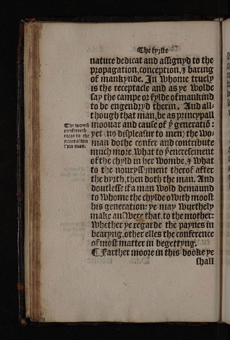Edit The kyꝛſte nature dedicat and alügnyd to the pꝛopagation, conception, x baring |} of mankynde. In whome truely | is the receptacle and as ye wolde fay the campe oꝛ kylde otmankind to be engendꝛyd therin. And all⸗ though that man be as pꝛincypall Ei won Ao oltar and caule of Pp generatiõ: 7075 to che yet ng diſplealur to men) the wo⸗ en man. än dothe confer and contribute much more, what to ÿencrelement ok the chyld in her wombe a what to the nouryll ment therof after the byꝛth, then doth the man. And doutleſſe ita man Wold demaund to whome the chylde owith mooſt his generation: ve may wurthely make an? were that to the mother: whether ye regarde the paynes in ¶ Farther mooꝛe in this h 1 * ; ee a