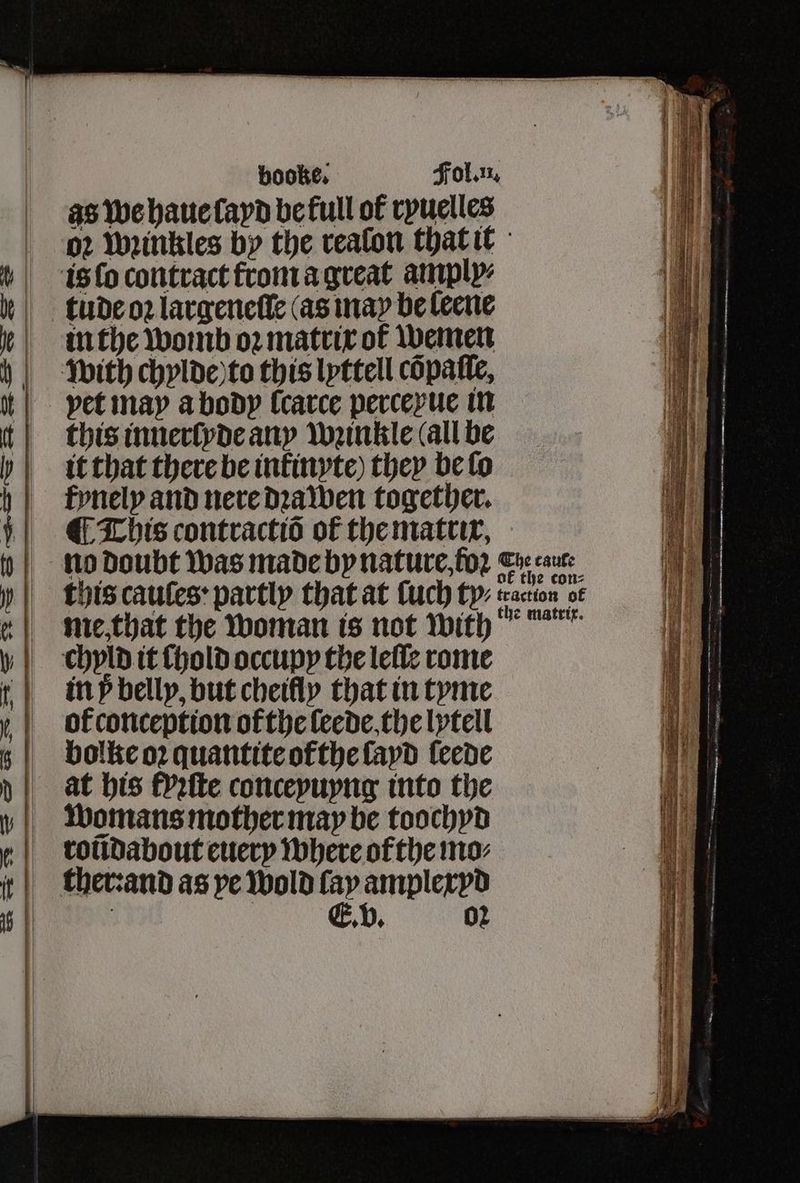 as we haue layd befull of ryuelles aa 02 Weittkles by the realon that it 1 is ſo contract from a great amply⸗ Ef tue oꝛ largeneſle (as nay be leene in the womb oꝛ matrix of wemen with chylde to this lyttell cõpaſle, | petinay a body ſcarce perceyue in this innerlyde any wꝛinkle (all be tit that there be inkinyte) they be lo roũdabout euery where ol the mo⸗ ie | thet:and as ye Wold fay amplexvd Ve FfFynely and nere dꝛalwen together. This contractiõ of the matrix, 0 | no doubt was made by nature, foꝛ Crecaute this cauſes partly that at ſuch ty: traction of me that the woman is not with 0 | chyld it hold occupy the lellſe rome t | impbelly, but cheifly that in tyme i y,| ofconception ofthe leede the lytell ii i bolke oꝛ quantite ofthe ſayd leede “8 at his Pefte conceyuyng into the 1 i | Womans mother may be toochyd 1 — =<. o> wz =e 22