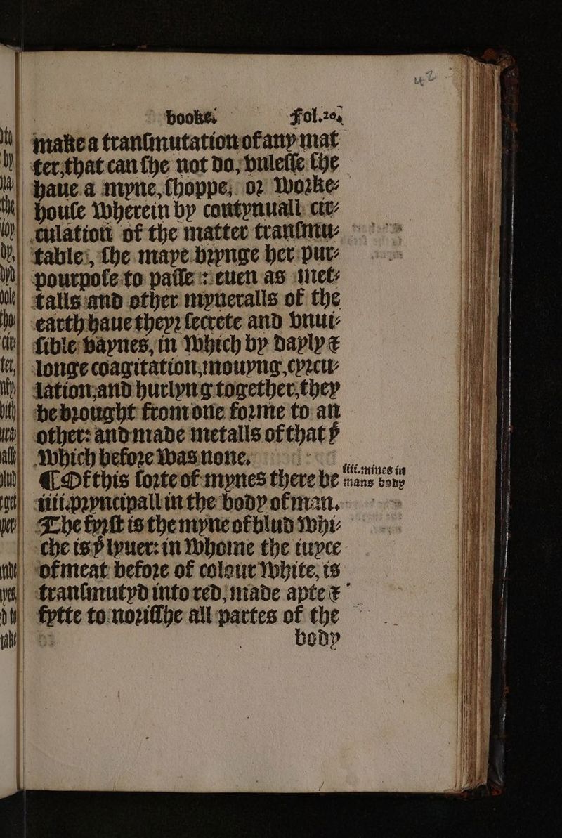 * booke. Fol. 20% u makea tranſmutation ot any mat ker that can lhe nat do, vuleſſe (be uu haue a myne, choppe, 02 worke⸗ 10 houle wherein by contynuall ct N culation: of the matter tranmu⸗⁊ꝛ % table, fhe mape bꝛynge her pur⸗ N pourpole to pale: euen as met⸗ il!) Talls and other myneralls of the o earth haue they: lecrete and vnui⸗ ith fible vaynes, in which by dayly ck | Longe coagitation mouyng. cyꝛcu⸗ ih} dation;and hurlyng together they u be bꝛought from one forme to an other: and made metalls ofthat⸗ which beloꝛe was none. , a IM) CDEthis loꝛte of mynes there be sans sony oH iii. pꝛyncipall in the body ofan. on The tyꝛſt is the myne ol blud wi che is v lyuer: in whome the iuxce I % or meat before of colour white, is i yes} tranſmutyd into red made apte x i dh kptte to noꝛiſſhe all partes of the i