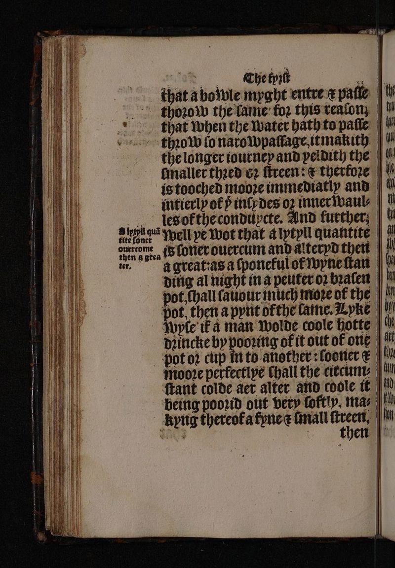 nh ane Che Epatt | . hat a bo wle myght entre æ patie | tthoꝛow the lame fo2 this vealon; | that when the water bath to palle thꝛow fo narowpaſlage itmakith the longer iourney and peldith the ſmaller thꝛed vz ſtreen: € therkoꝛe is tooched mooꝛe immediatly and { intierly of ÿ inly des oꝛ inner waul⸗ lesokthe conduycte. And further; | abba Well ye Wot that a lytyll quantite gen u cern iS Lotter ouercum and alterpd then r, à great:as a ſponekul ot wyne ſtan ding al night in a peuter oꝛ bꝛalen pot, chall ſauour much moꝛe of the pot, then a pynt ofthe lame. Lyke Wyle ik a man wolde coole hotte |” Djiniche Bp pere out of one |! pot oꝛ cup! — . —— 4 — = = — pot oꝛ cup in to another :footter & |! Moore perfective Chall the arcum' |! ſtant colde aer alter and coole it being poord out very foftly, ma⸗ | tlh kypug thereok a kyne a Conall ſtreen, ht x 4 then | |